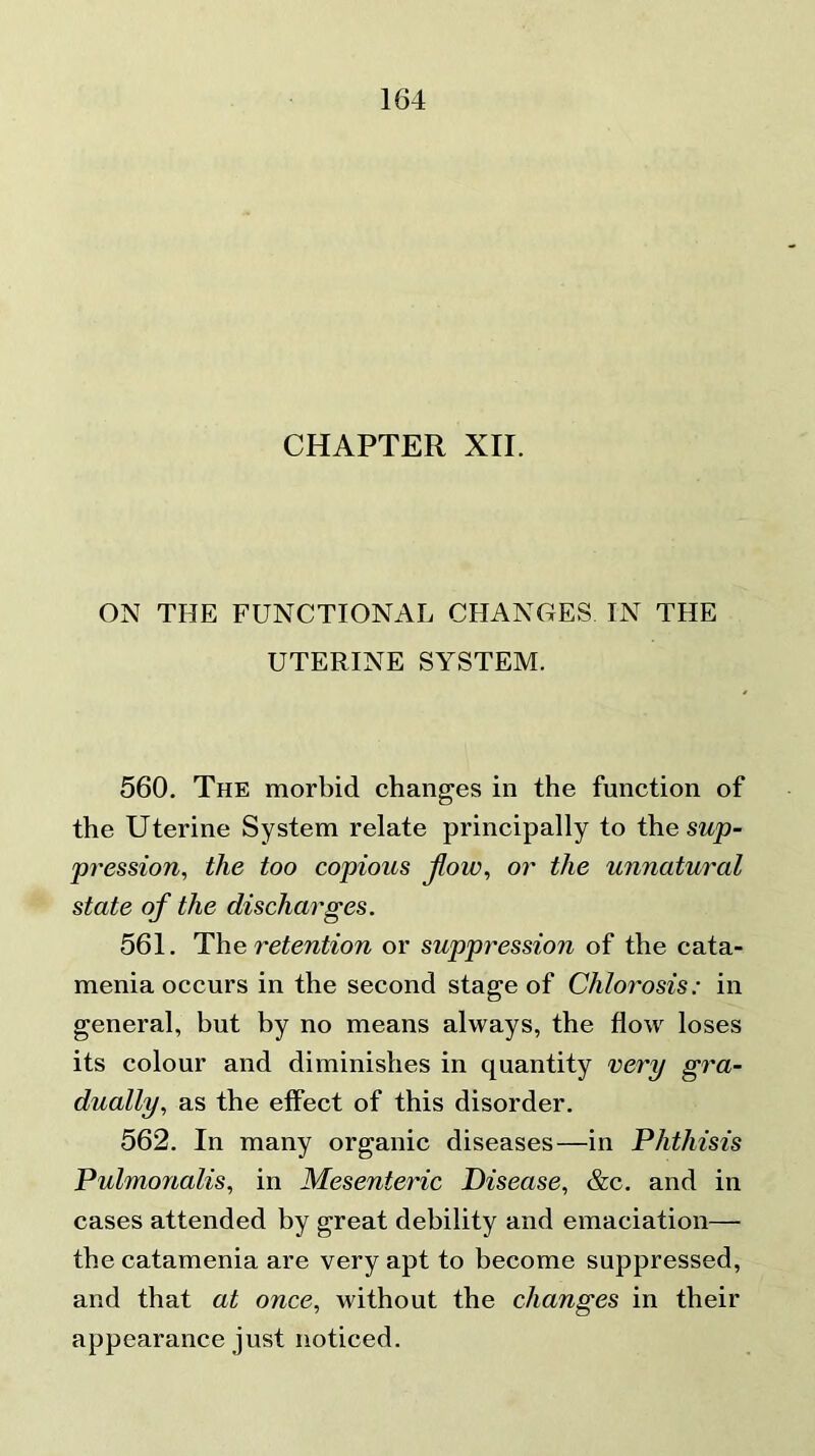 CHAPTER XII. ON THE FUNCTIONAL CHANGES IN THE UTERINE SYSTEM. 560. The morbid changes in the function of the Uterine System relate principally to the sup- pression, the too copious flow, or the unnatural state of the discharges. 561. The retention or suppression of the cata- menia occurs in the second stage of Chlorosis: in general, but by no means always, the flow loses its colour and diminishes in quantity very gra- dually, as the effect of this disorder. 562. In many organic diseases—in Phthisis Pulmonalis, in Mesenteric Disease, &c. and in cases attended by great debility and emaciation— the catamenia are very apt to become suppressed, and that at once, without the changes in their appearance just noticed.