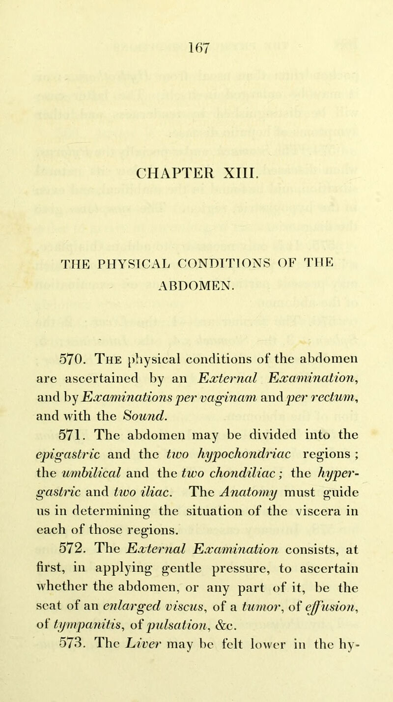 CHAPTER XIIL THE PHYSICAL CONDITIONS OF THE ABDOMEN. 570. The physical conditions of the abdomen are ascertained by an External Examination, and by Examinations per vaginam and per rectum, and with the Sound. 571. The abdomen may be divided into the epigastric and the two hypochondriac regions ; the umbilical and the two chondiliac; the hyper- gastric and two iliac. The Anatomy must guide us in determining the situation of the viscera in each of those regions. 572. The External Examination consists, at first, in applying gentle pressure, to ascertain whether the abdomen, or any part of it, be the seat of an enlarged viscus, of a tumor, of effusion, of tympanitis, of pulsation, &c. 573. The Liver may be felt lower in the hy-