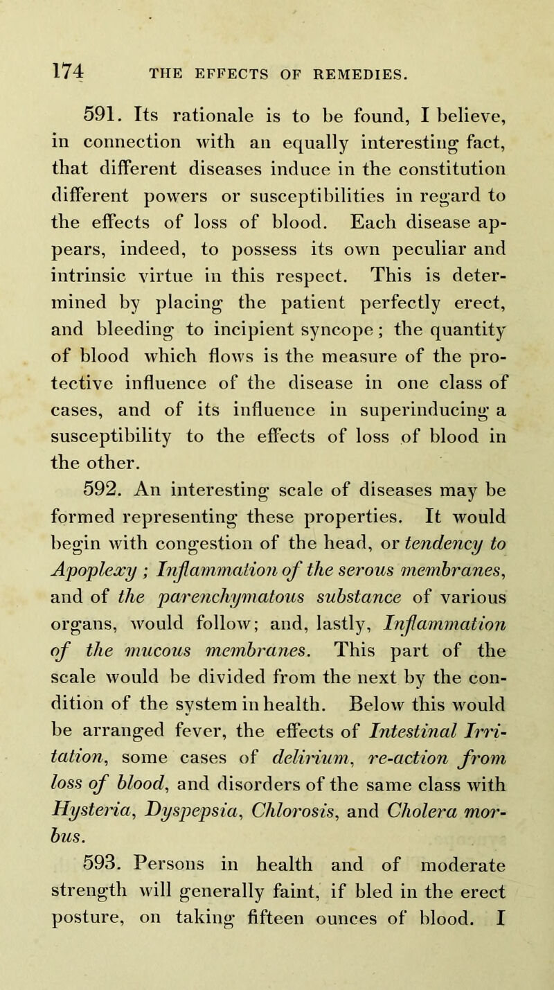 591. Its rationale is to be found, I believe, in connection with an equally interesting fact, that different diseases induce in the constitution different powers or susceptibilities in regard to the effects of loss of blood. Each disease ap- pears, indeed, to possess its own peculiar and intrinsic virtue in this respect. This is deter- mined by placing the patient perfectly erect, and bleeding to incipient syncope; the quantity of blood which flows is the measure of the pro- tective influence of the disease in one class of cases, and of its influence in superinducing a susceptibility to the effects of loss of blood in the other. 592. An interesting scale of diseases may be formed representing these properties. It would begin with congestion of the head, or tendency to Apoplexy ; Inflammation of the serous membranes, and of the parenchymatous substance of various organs, would follow; and, lastly, Inflammation of the mucous membranes. This part of the scale would he divided from the next by the con- dition of the system in health. Below this would he arranged fever, the effects of Intestinal Irri- tation, some cases of delirium, re-action from loss of blood, and disorders of the same class with Hysteria, Dyspepsia, Chlorosis, and Cholera mor- bus. 593. Persons in health and of moderate strength will generally faint, if bled in the erect posture, on taking fifteen ounces of blood. I