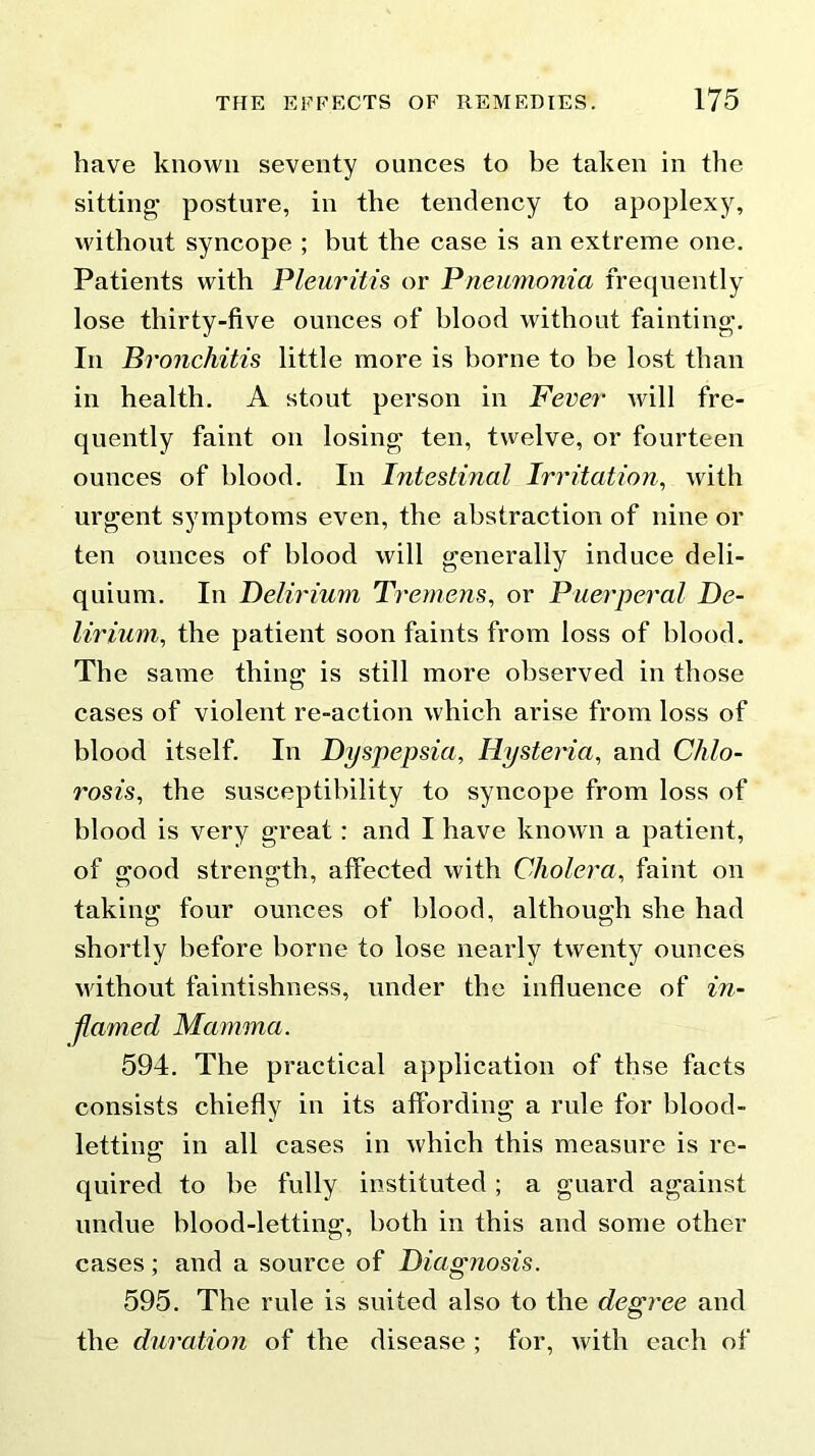 have known seventy ounces to be taken in the sitting posture, in the tendency to apoplexy, without syncope ; but the case is an extreme one. Patients with Pleuritis or Pneumonia frequently lose thirty-five ounces of blood without fainting. In Bronchitis little more is borne to be lost than in health. A stout person in Fever will fre- quently faint on losing ten, twelve, or fourteen ounces of blood. In Intestinal Irritation, with urgent symptoms even, the abstraction of nine or ten ounces of blood will generally induce deli- quium. In Delirium Tremens, or Puerperal De- lirium., the patient soon faints from loss of blood. The same thing is still more observed in those cases of violent re-action which arise from loss of blood itself. In Dyspepsia, Hysteria, and Chlo- rosis, the susceptibility to syncope from loss of blood is very great: and I have known a patient, of good strength, affected with Cholera, faint on taking four ounces of blood, although she had shortly before borne to lose nearly twenty ounces without faintishness, under the influence of in- flamed Mamma. 594. The practical application of thse facts consists chiefly in its affording a rule for blood- letting; in all cases in which this measure is re- quired to be fully instituted ; a guard against undue blood-letting, both in this and some other cases; and a source of Diagnosis. 595. The rule is suited also to the degree and the duration of the disease ; for, with each of