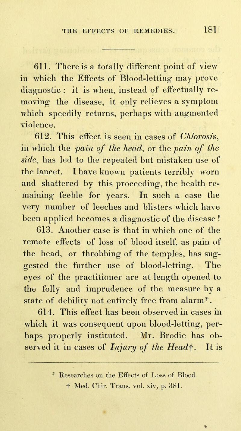 611. There is a totally different point of view in which the Effects of Blood-letting may prove diagnostic : it is when, instead of effectually re- moving the disease, it only relieves a symptom which speedily returns, perhaps with augmented violence. 612. This effect is seen in cases of Chlorosis, in which the pain of the head, or the pain of the side, has led to the repeated but mistaken use of the lancet. I have known patients terribly worn and shattered by this proceeding, the health re- maining feeble for years. In such a case the very number of leeches and blisters which have been applied becomes a diagnostic of the disease ! 613. Another case is that in which one of the remote effects of loss of blood itself, as pain of the head, or throbbing of the temples, has sug- gested the further use of blood-letting*. The eyes of the practitioner are at length opened to the folly and imprudence of the measure by a state of debility not entirely free from alarm*. 614. This effect has been observed in cases in which it was consequent upon blood-letting, per- haps properly instituted. Mr. Brodie has ob- served it in cases of Injury of the Head'j*. It is * Researches on the Effects of Loss of Blood, t Med. Chir. Trans, vol. xiv, p. 381.