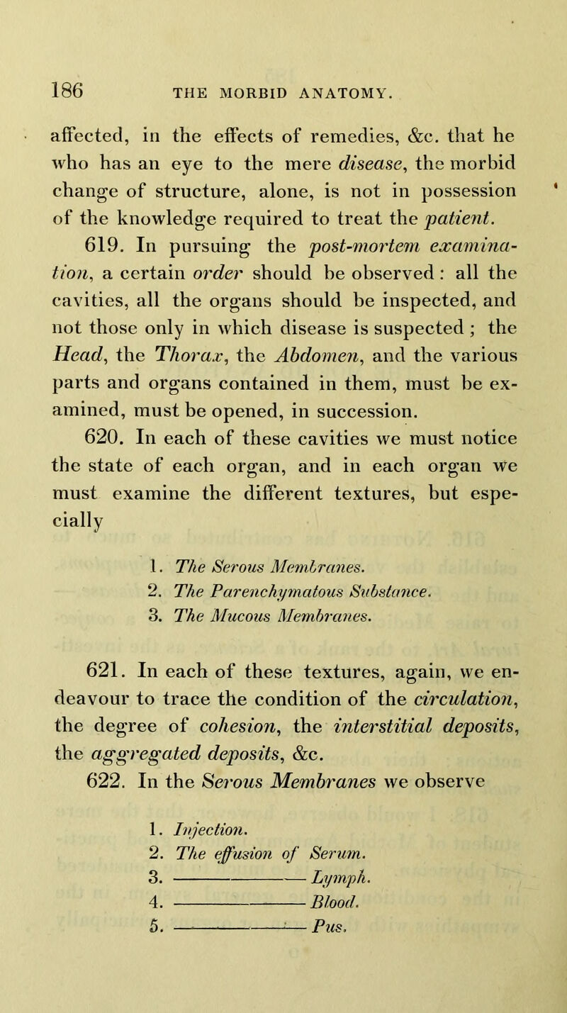 affected, in the effects of remedies, &c. that he who has an eye to the mere disease, the morbid change of structure, alone, is not in possession of the knowledge required to treat the patient. 619. In pursuing the post-mortem examina- tion, a certain order should be observed: all the cavities, all the organs should be inspected, and not those only in which disease is suspected ; the Head, the Thorax, the Abdomen, and the various parts and organs contained in them, must be ex- amined, must be opened, in succession. 620. In each of these cavities we must notice the state of each organ, and in each organ we must examine the different textures, but espe- cially 1. The Serous Membranes. 2. The Parenchymatous Substance. 3. The Mucous Membranes. 621. In each of these textures, again, we en- deavour to trace the condition of the circulation, the degree of cohesion, the interstitial deposits, the aggregated deposits, &c. 622. In the Serous Membranes we observe 1. Injection. 2. The effusion of Serum. 3. Lymph. 4. Blood. 5. — Pus.