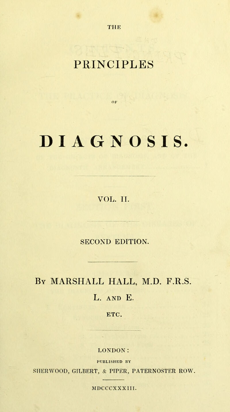 THE PRINCIPLES OF DIAGNOSIS. VOL. II. SECOND EDITION. By MARSHALL HALL, M.D. F.R.S. L. AND E. ETC. LONDON: PUBLISHED BY SHERWOOD, GILBERT, & PIPER, PATERNOSTER ROW. MDCCCXXXIII.