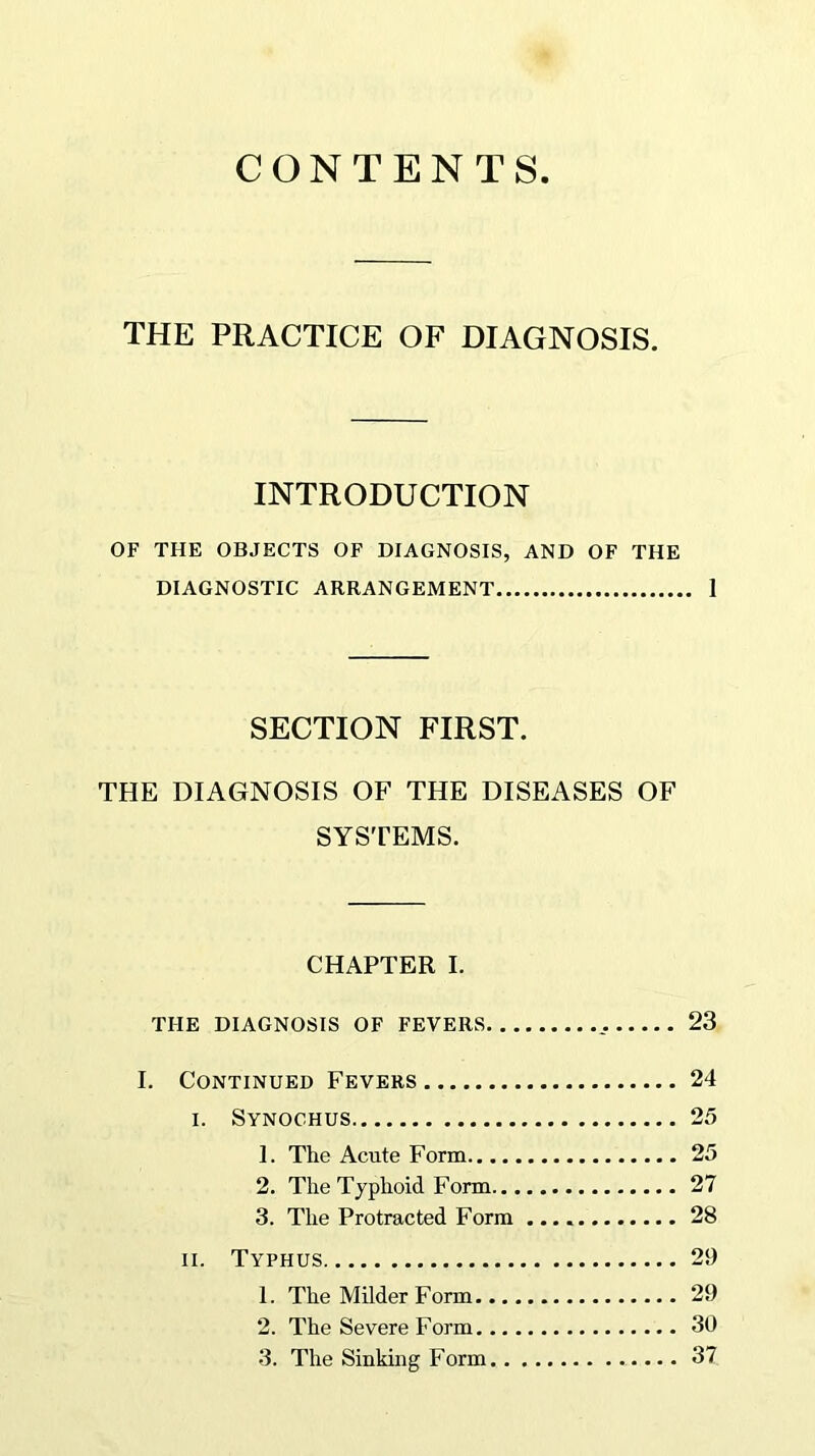 CONTENTS THE PRACTICE OF DIAGNOSIS. INTRODUCTION OF THE OBJECTS OF DIAGNOSIS, AND OF THE DIAGNOSTIC ARRANGEMENT 1 SECTION FIRST. THE DIAGNOSIS OF THE DISEASES OF SYSTEMS. CHAPTER I. THE DIAGNOSIS OF FEVERS 23 I. Continued Fevers 24 i. Synochus 25 1. The Acute Form 25 2. The Typhoid Form 27 3. The Protracted Form 28 ii. Typhus 29 1. The Milder Form 29 2. The Severe Form 30 3. The Sinking Form 37