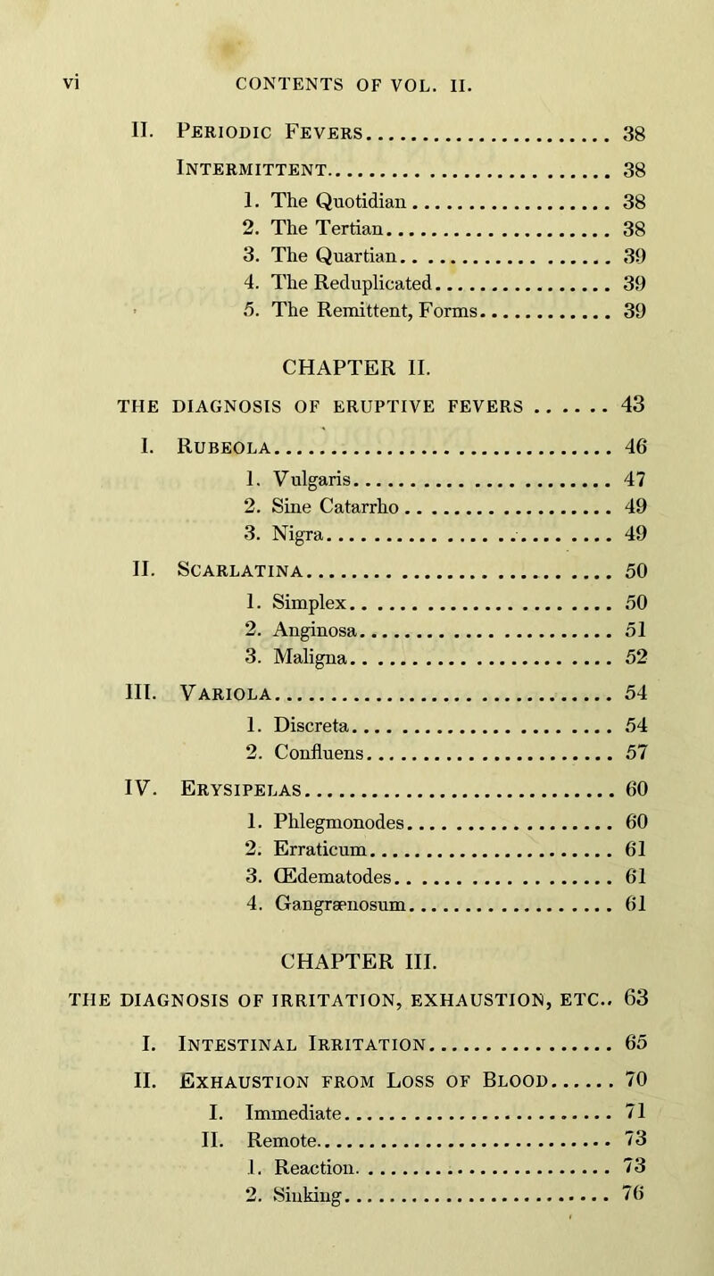 II. Periodic Fevers 38 Intermittent 38 1. The Quotidian 38 2. The Tertian 38 3. The Quartian 39 4. The Reduplicated 39 5. The Remittent, Forms 39 CHAPTER II. THE DIAGNOSIS OF ERUPTIVE FEVERS 43 I. Rubeola 46 1. Vulgaris 47 2. Sine Catarrho 49 3. Nigra 49 II. Scarlatina 50 1. Simplex 50 2. Anginosa 51 3. Maligna 52 III. Variola 54 1. Discreta 54 2. Confluens 57 IV. Erysipelas 60 1. Phlegmonodes 60 2. Erraticum 61 3. CEdematodes 61 4. Gangrsenosum 61 CHAPTER III. THE DIAGNOSIS OF IRRITATION, EXHAUSTION, ETC.. 63 I. Intestinal Irritation 65 II. Exhaustion from Loss of Blood 70 I. Immediate 71 II. Remote 73 1. Reaction 73 2. Sinking 76