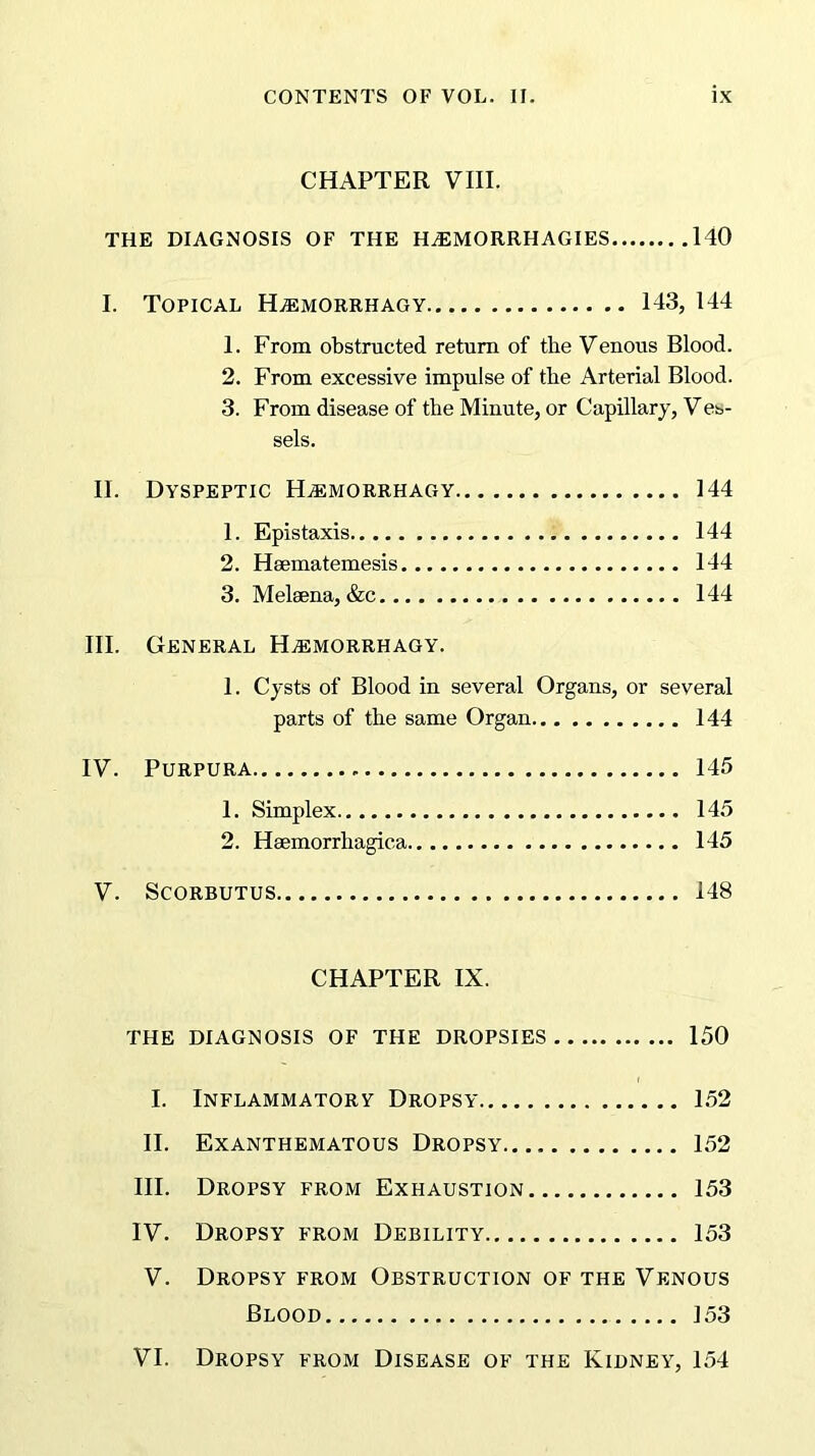 CHAPTER VIII. THE DIAGNOSIS OF THE HA5MORRHAGIES 140 I. Topical H^emorrhagy 143, 144 1. From obstructed return of the Venous Blood. 2. From excessive impulse of the Arterial Blood. 3. From disease of the Minute, or Capillary, Ves- sels. II. Dyspeptic H^emorrhagy 144 1. Epistaxis 144 2. Hsematemesis 144 3. Melsena, &c 144 III. General H^emorrhagy. 1. Cysts of Blood in several Organs, or several parts of the same Organ 144 IV. Purpura 145 1. Simplex 145 2. Hsemorrhagic.a 145 V. Scorbutus 148 CHAPTER IX. THE DIAGNOSIS OF THE DROPSIES 150 I. Inflammatory Dropsy 152 II. Exanthematous Dropsy 152 III. Dropsy from Exhaustion 153 IV. Dropsy from Debility 153 V. Dropsy from Obstruction of the Venous Blood 153 VI. Dropsy from Disease of the Kidney, 154