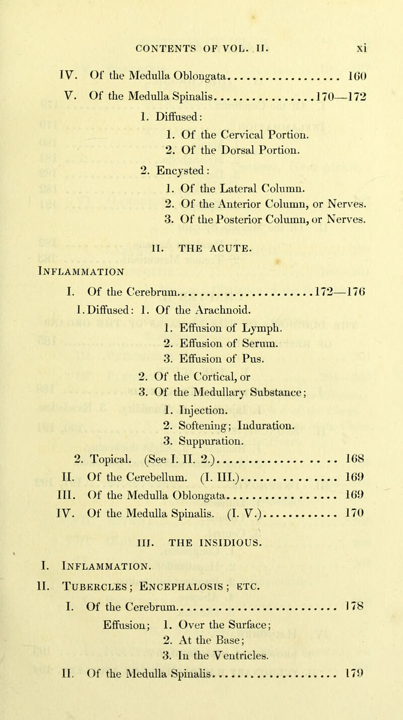 IV. Of the Medulla Oblongata 100 V. Of the Medulla Spinalis 170—172 1. Diffused: 1. Of the Cervical Portion. 2. Of the Dorsal Portion. 2. Encysted: 1. Of the Lateral Column. 2. Of the Anterior Column, or Nerves. 3. Of the Posterior Column, or Nerves. II. THE ACUTE. Inflammation I. Of the Cerebrum 172—370 1. Diffused: 1. Of the Arachnoid. 1. Effusion of Lymph. 2. Effusion of Serum. 3. Effusion of Pus. 2. Of the Cortical, or 3. Of the Medullary Substance; 1. Injection. 2. Softening; Induration. 3. Suppuration. 2. Topical. (See I. II. 2.) 108 II. Of the Cerebellum. (I. III.) 109 III. Of the Medulla Oblongata 101) IV. Of the Medulla Spinalis. (I. V.) 170 III. THE INSIDIOUS. I. Inflammation. 11. Tubercles; Encephalosis ; etc. I. Of the Cerebrum 178 Effusion; 1. Over the Surface; 2. At the Base; 3. In the Ventricles. II. Of the Medulla Spinalis 171)