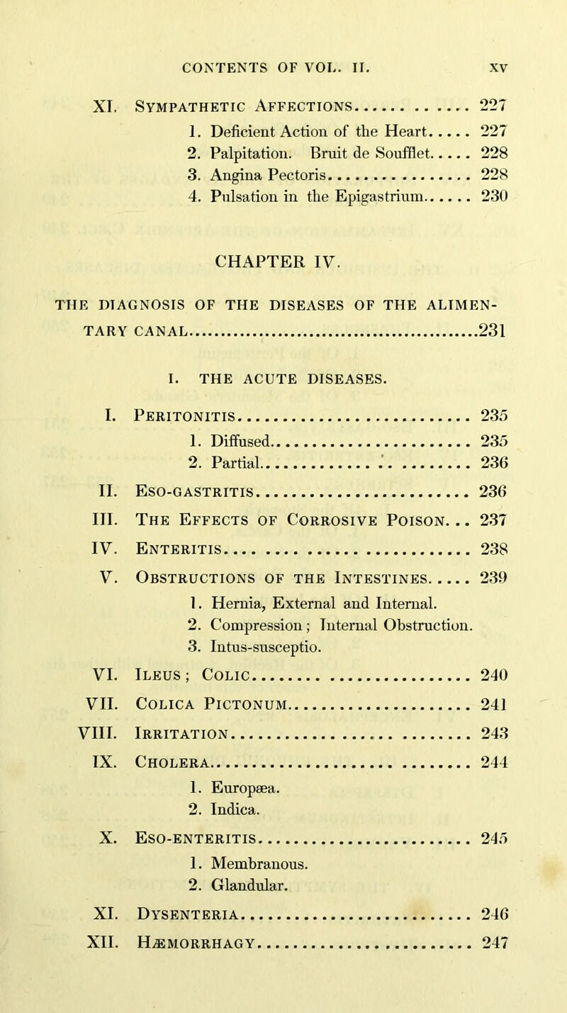 XI. Sympathetic Affections 227 1. Deficient Action of the Heart 227 2. Palpitation. Bruit de Soufflet 228 3. Angina Pectoris 228 4. Pulsation in the Epigastrium 230 CHAPTER IV. THE DIAGNOSIS OF THE DISEASES OF THE ALIMEN- TARY CANAL 231 I. THE ACUTE DISEASES. I. Peritonitis 235 1. Diffused 235 2. Partial 236 II. Eso-gastritis 236 III. The Effects of Corrosive Poison. .. 237 IV. Enteritis 238 V. Obstructions of the Intestines 239 1. Hernia, External and Internal. 2. Compression; Internal Obstruction. 3. Intus-susceptio. VI. Ileus; Colic 240 VII. COLICA PlCTONUM 241 VIII. Irritation 243 IX. Cholera 244 1. Europsea. 2. Indica. X. Eso-enteritis 245 1. Membranous. 2. Glandular. XI. Dysenteria 246 XII. HjEMORRHAGY 247