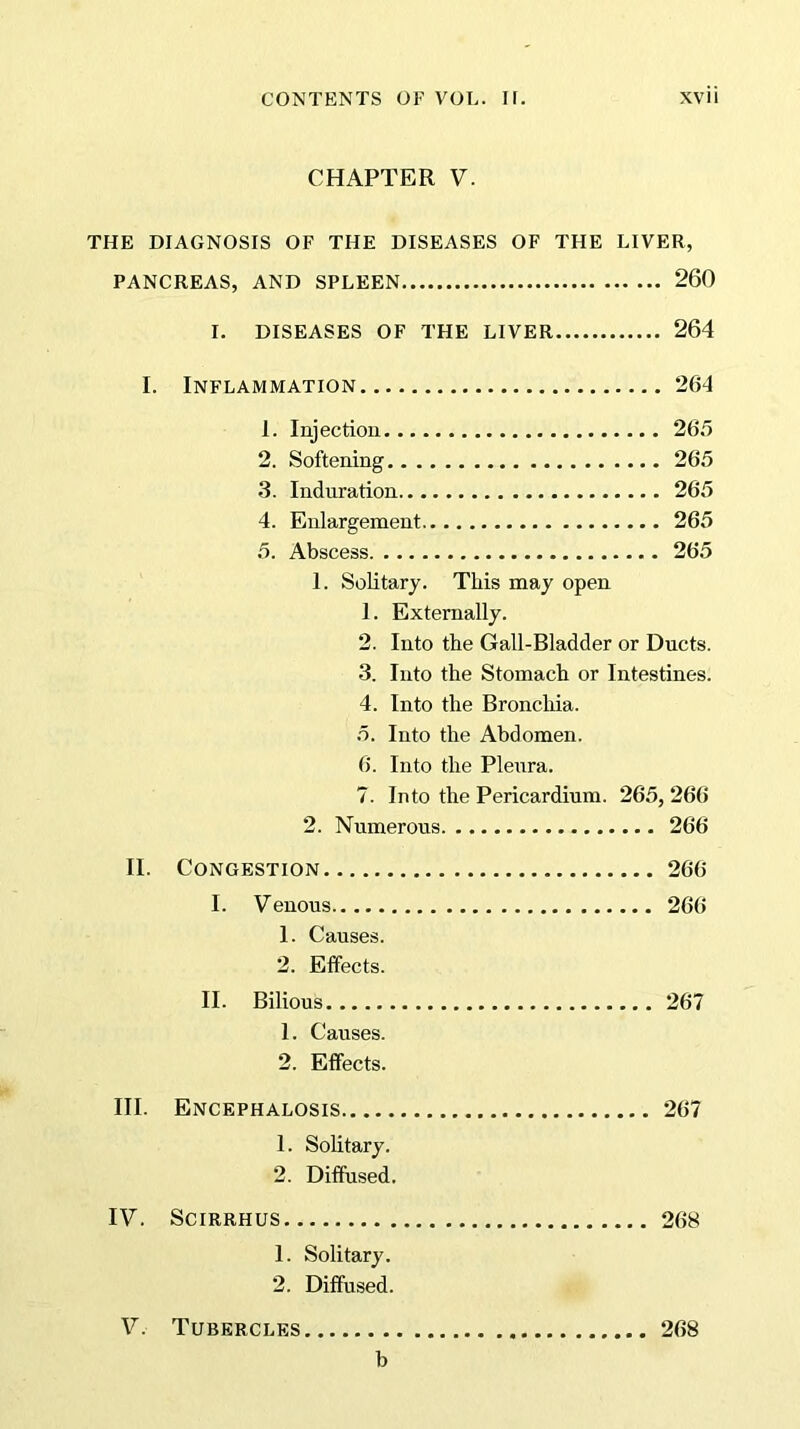 CHAPTER V. THE DIAGNOSIS OF THE DISEASES OF THE LIVER, PANCREAS, AND SPLEEN 260 I. DISEASES OF THE LIVER 264 I. Inflammation 264 1. Injection 265 2. Softening 265 3. Induration 265 4. Enlargement 265 5. Abscess 265 1. Solitary. This may open 1. Externally. 2. Into the Gall-Bladder or Ducts. 3. Into the Stomach or Intestines. 4. Into the Bronchia. 5. Into the Abdomen. 6. Into the Pleura. 7. Into the Pericardium. 265, 266 2. Numerous 266 II. Congestion 266 I. Venous 266 1. Causes. 2. Effects. II. Bilious 267 1. Causes. 2. Effects. III. Encephalosis 267 1. Solitary. 2. Diffused. IV. Scirrhus 268 1. Solitary. 2. Diffused. V. Tubercles 268 b