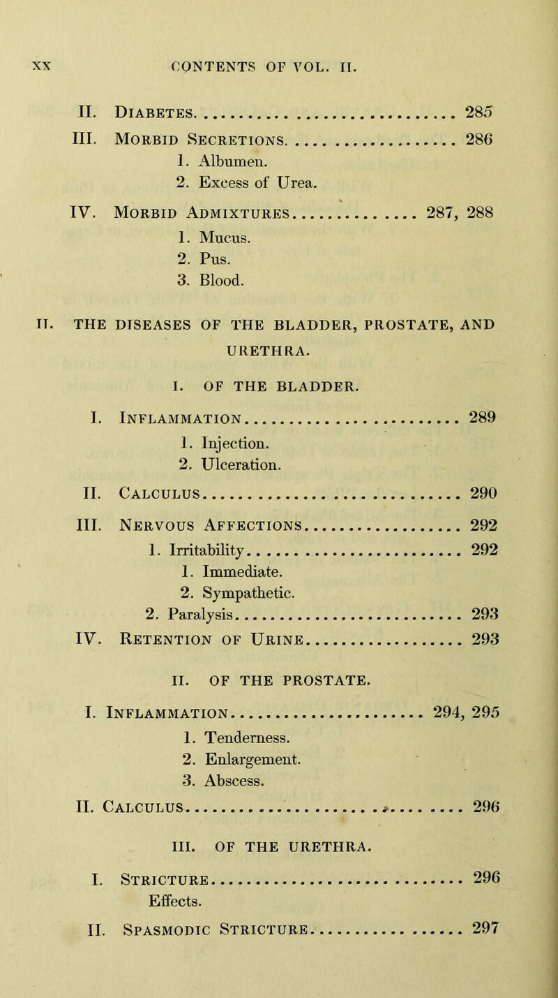 II. Diabetes 285 III. Morbid Secretions 286 1. Albumen. 2. Excess of Urea. IV. Morbid Admixtures 287, 288 1. Mucus. 2. Pus. 3. Blood. II. THE DISEASES OF THE BLADDER, PROSTATE, AND URETHRA. I. OF THE BLADDER. I. Inflammation 289 1. Injection. 2. Ulceration. II. Calculus 290 III. Nervous Affections 292 1. Irritability 292 1. Immediate. 2. Sympathetic. 2. Paralysis 293 IV. Retention of Urine 293 II. OF THE PROSTATE. I. Inflammation 294, 295 1. Tenderness. 2. Enlargement. 3. Abscess. II. Calculus * 296 HI. OF THE URETHRA. I. Stricture 296 Effects. II. Spasmodic Stricture 297