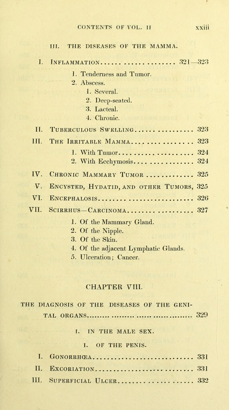 III. THE DISEASES OF THE MAMMA. I. Inflammation 321—323 1. Tenderness and Tumor. 2. Abscess. 1. Several. 2. Deep-seated. 3. Lacteal. 4. Chronic. 11. Tuberculous Swelling 323 III. The Irritable Mamma 323 1. With Tumor 324 2. With Ecchymosis 324 IV. Chronic Mammary Tumor 325 V. Encysted, Hydatid, and other Tumors, 325 VI. Encephalosis 326 VII. Scirrhus—Carcinoma 327 1. Of the Mammary Gland. 2. Of the Nipple. 3. Of the Skin. 4. Of the adjacent Lymphatic Glands. 5. Ulceration; Cancer. CHAPTER VIII. THE DIAGNOSIS OF THE DISEASES OF THE GENI- TAL ORGANS 329 I. IN THE MALE SEX. I. OF THE PENIS. I. GONORRHCEA 331 II. Excoriation 331 III. Superficial Ulcer 332