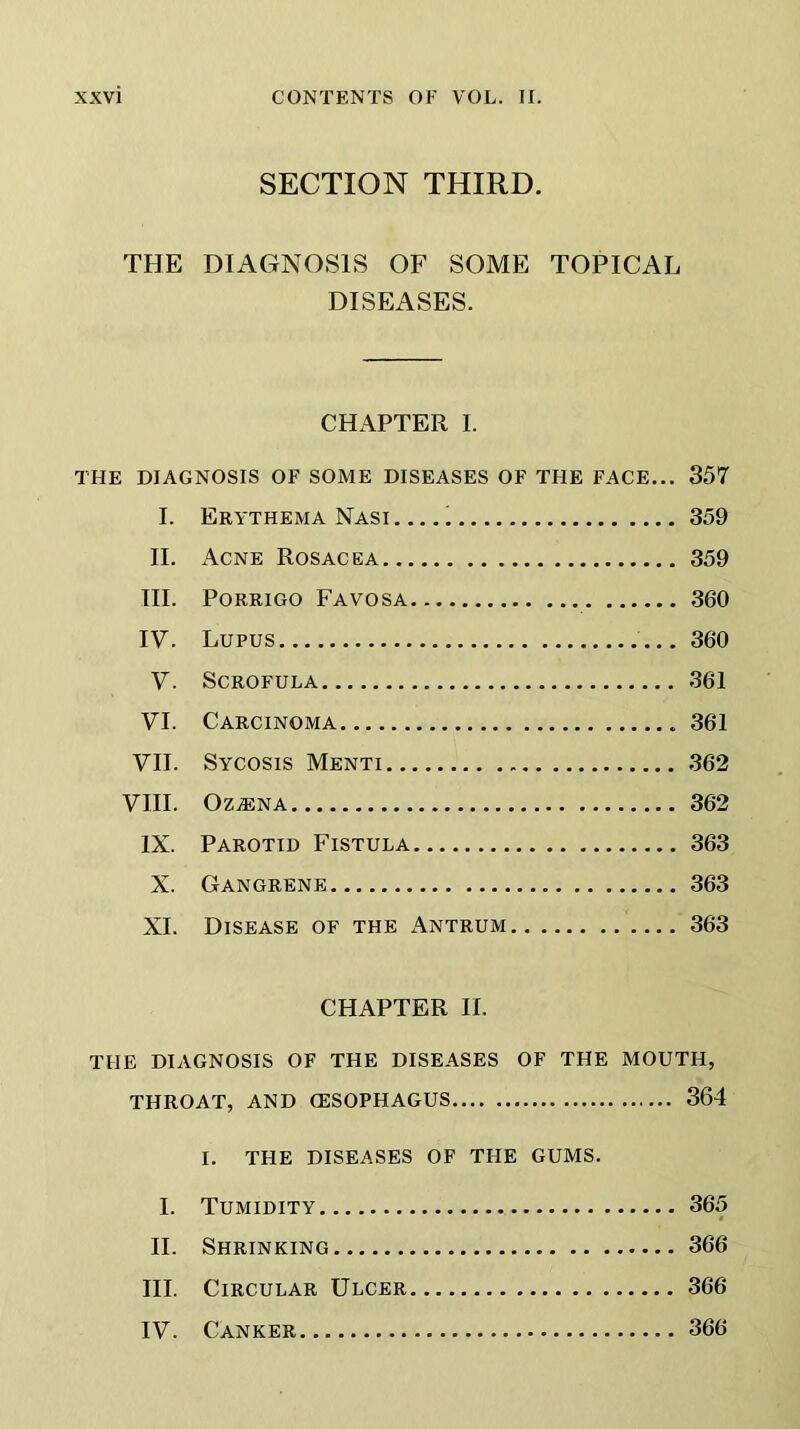 SECTION THIRD. THE DIAGNOSIS OF SOME TOPICAL DISEASES. CHAPTER I. THE DIAGNOSIS OF SOME DISEASES OF THE FACE... 357 I. Erythema Nasi 359 II. Acne Rosacea 359 III. Porrigo Favosa 360 IV. Lupus 360 V. Scrofula 361 VI. Carcinoma 361 VII. Sycosis Menti 362 VIII. OzjEna 362 IX. Parotid Fistula 363 X. Gangrene 363 XI. Disease of the Antrum 363 CHAPTER II. THE DIAGNOSIS OF THE DISEASES OF THE MOUTH, THROAT, AND (ESOPHAGUS 364 I. THE DISEASES OF THE GUMS. I. Tumidity 365 II. Shrinking 366 III. Circular Ulcer 366 IV. Canker 366