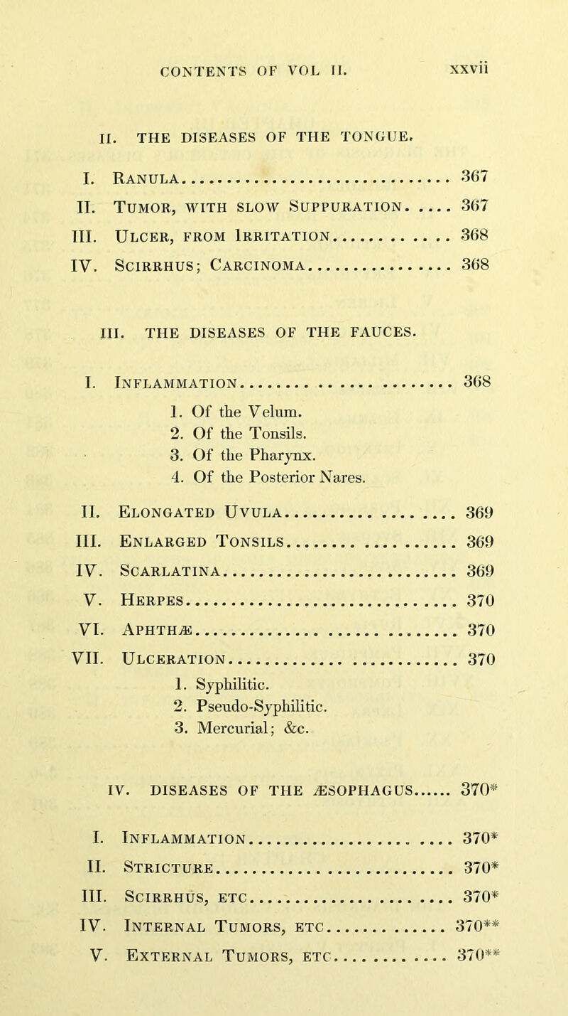 II. THE DISEASES OF THE TONGUE. I. Ranula 367 II. Tumor, with slow Suppuration 367 III. Ulcer, from Irritation 368 IV. Scirrhus; Carcinoma 368 III. THE DISEASES OF THE FAUCES. I. Inflammation 368 1. Of the Velum. 2. Of the Tonsils. 3. Of the Pharynx. 4. Of the Posterior Nares. II. Elongated Uvula 369 III. Enlarged Tonsils 369 IV. Scarlatina 369 V. Herpes 370 VI. Aphtha 370 VII. Ulceration 370 1. Syphilitic. 2. Pseudo-Syphilitic. 3. Mercurial; &c. IV. DISEASES OF THE OESOPHAGUS 370* I. Inflammation 370* II. Stricture 370* III. Scirrhus, etc 370* IV. Internal Tumors, etc 370** V. External Tumors, etc 370**