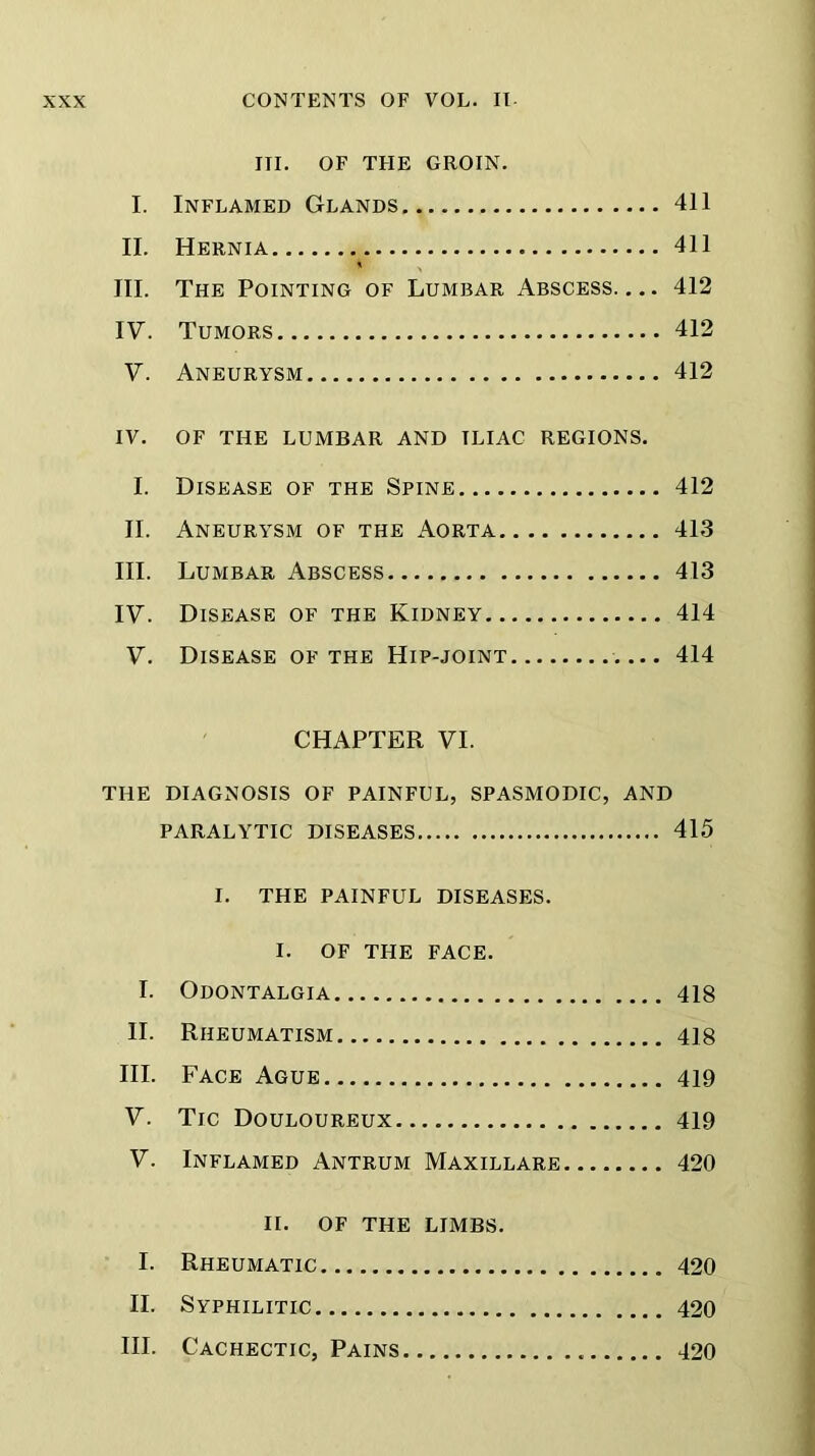 III. OF TFIE GROIN. I. Inflamed Glands 411 II. Hernia 411 III. The Pointing of Lumbar Abscess 412 IV. Tumors 412 V. Aneurysm 412 IV. OF THE LUMBAR AND ILIAC REGIONS. I. Disease of the Spine 412 II. Aneurysm of the Aorta 413 III. Lumbar Abscess 413 IV. Disease of the Kidney 414 V. Disease of the Hip-joint 414 CHAPTER VI. THE DIAGNOSIS OF PAINFUL, SPASMODIC, AND PARALYTIC DISEASES 415 I. THE PAINFUL DISEASES. I. OF THE FACE. I. Odontalgia 418 II. Rheumatism 418 III. Face Ague 419 V. Tic Douloureux 419 V. Inflamed Antrum Maxillare 420 II. OF THE LIMBS. I. Rheumatic 420 II. Syphilitic 420 III. Cachectic, Pains 420