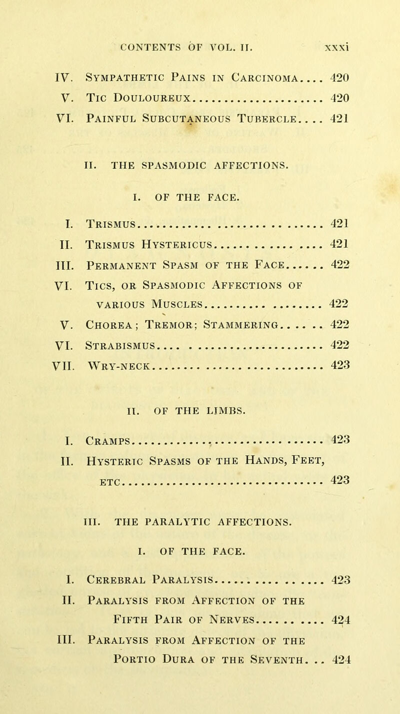 IV. Sympathetic Pains in Carcinoma 420 V. Tic Douloureux 420 VI. Painful Subcutaneous Tubercle.... 421 II. TFIE SPASMODIC AFFECTIONS. I. OF THE FACE. I. Trismus 421 II. Trismus Hystericus 421 III. Permanent Spasm of the Face 422 VI. Tics, or Spasmodic Affections of various Muscles 422 V. Chorea; Tremor; Stammering 422 VI. Strabismus 422 VII. Wry-neck 423 II. OF THE IJMBS. I. Cramps , 123 II. Hysteric Spasms of the Hands, Feet, etc 423 III. THE PARALYTIC AFFECTIONS. I. OF THE FACE. I. Cerebral Paralysis 423 II. Paralysis from Affection of the Fifth Pair of Nerves 424 III. Paralysis from Affection of the Portio Dura of the Seventh. .. 424