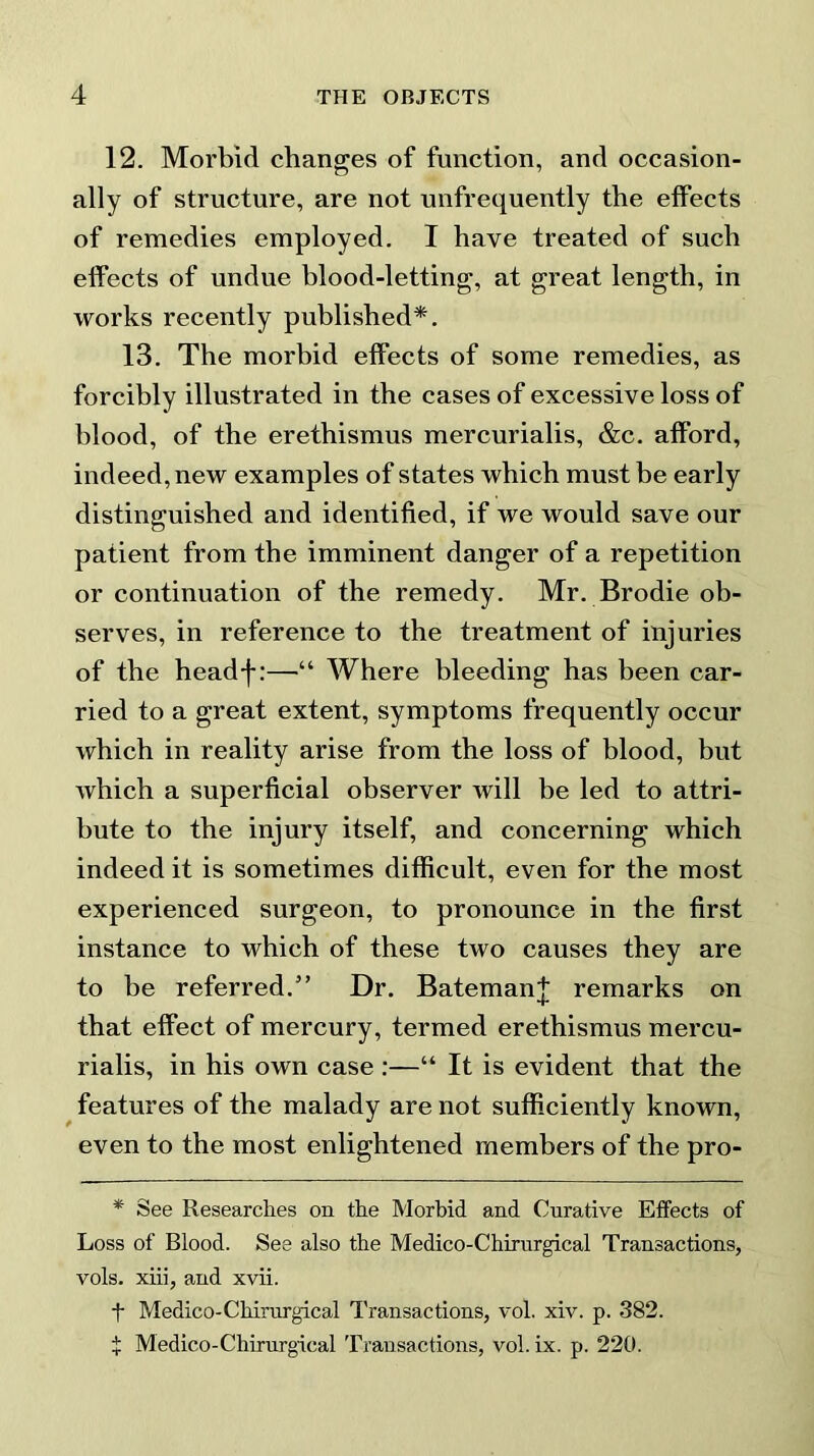 12. Morbid changes of function, and occasion- ally of structure, are not unfrequently the effects of remedies employed. I have treated of such effects of undue blood-letting, at great length, in works recently published*. 13. The morbid effects of some remedies, as forcibly illustrated in the cases of excessive loss of blood, of the erethismus mercurialis, &c. afford, indeed, new examples of states which must be early distinguished and identified, if we would save our patient from the imminent danger of a repetition or continuation of the remedy. Mr. Brodie ob- serves, in reference to the treatment of injuries of the headf:—■“ Where bleeding has been car- ried to a great extent, symptoms frequently occur which in reality arise from the loss of blood, but which a superficial observer will be led to attri- bute to the injury itself, and concerning which indeed it is sometimes difficult, even for the most experienced surgeon, to pronounce in the first instance to which of these two causes they are to be referred.” Dr. Bateman^ remarks on that effect of mercury, termed erethismus mercu- rialis, in his own case :—“ It is evident that the features of the malady are not sufficiently known, even to the most enlightened members of the pro- * See Researches on the Morbid and Curative Effects of Loss of Blood. See also the Medico-Chirurgical Transactions, vols. xiii, and xvii. t Medico-Chirurgical Transactions, vol. xiv. p. 382. £ Medico-Chirurgical Transactions, vol. ix. p. 220.