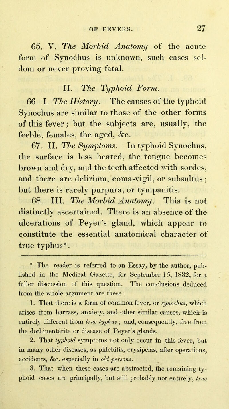 65. Y. The Morbid Anatomy of the acute form of Synochus is unknown, such cases sel- dom or never proving fatal. II. The Typhoid Form. 66. I. The History. The causes of the typhoid Synochus are similar to those of the other forms of this fever; but the subjects are, usually, the feeble, females, the aged, &c. 67. II. The Symptoms. In typhoid Synochus, the surface is less heated, the tongue becomes brown and dry, and the teeth affected with sordes, and there are delirium, coma-vigil, or subsultus; but there is rarely purpura, or tympanitis. 68. III. The Morbid Anatomy. This is not distinctly ascertained. There is an absence of the ulcerations of Peyer’s gland, which appear to constitute the essential anatomical character of true typhus*. * The reader is referred to an Essay, by the author, pub- lished in the Medical Gazette, for September 15, 1832, for a fuller discussion of this question. The conclusions deduced from the whole argument are these: 1. That there is a form of common fever, or synochus, which arises from harrass, anxiety, and other similar causes, which is entirely different from true typhus ; and, consequently, free from the dothinenterite or disease of Peyer’s glands. 2. That typhoid symptoms not only occur in this fever, but in many other diseases, as phlebitis, erysipelas, after operations, accidents, &c. especially in old persons. 3. That when these cases are abstracted, the remaining ty- phoid cases are principally, but still probably not entirely, true