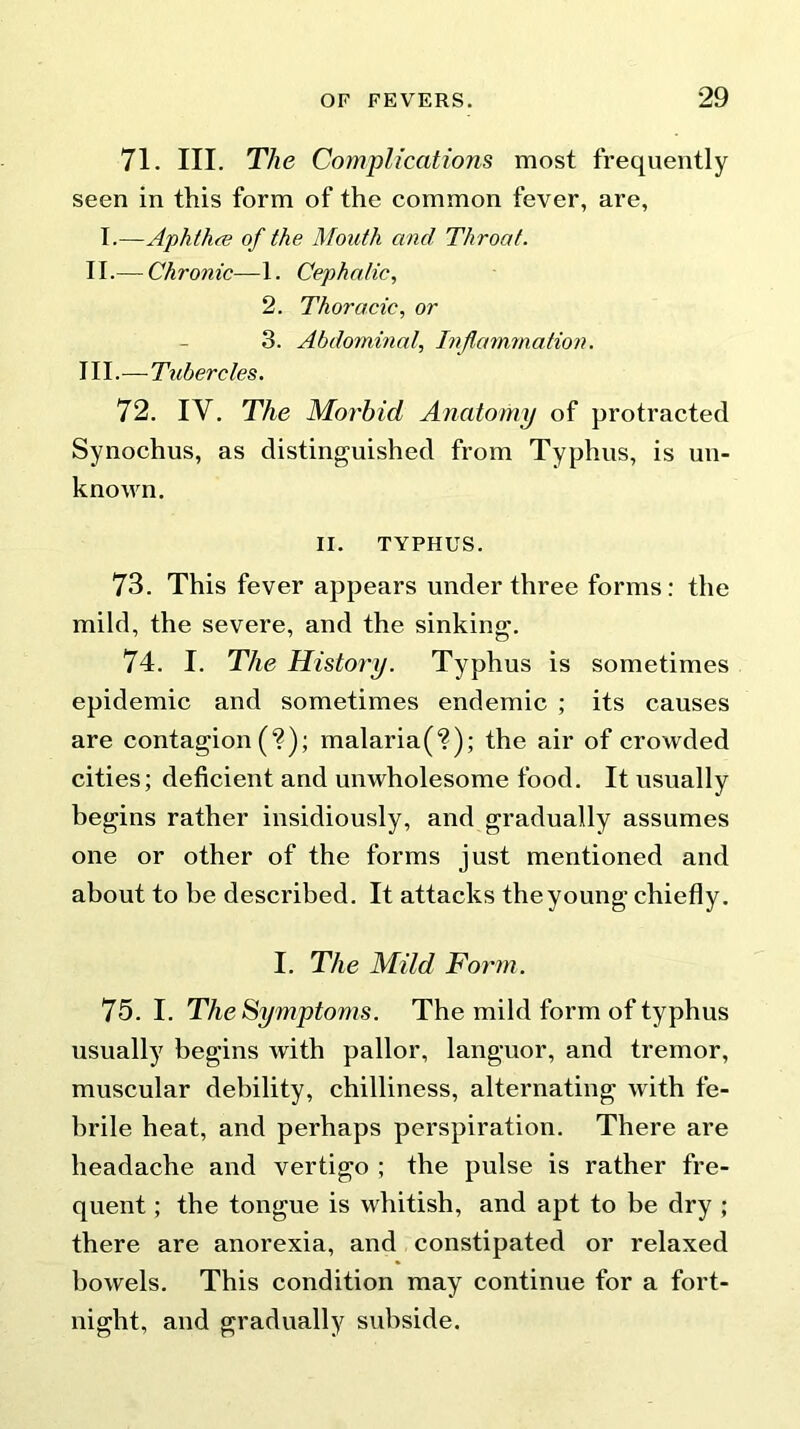 71. III. The Complications most frequently seen in this form of the common fever, are, I.—Aphthae of the Mouth and Throat. II. — Chronic—1. Cephalic, 2. Thoracic, or 3. Abdominal, Inflammation. III. — Tubercles. 72. IV. The Morbid Anatomy of protracted Synochus, as distinguished from Typhus, is un- known. II. TYPHUS. 73. This fever appears under three forms: the mild, the severe, and the sinking. 74. I. The History. Typhus is sometimes epidemic and sometimes endemic ; its causes are contagion (?); malaria(?); the air of crowded cities; deficient and unwholesome food. It usually begins rather insidiously, and gradually assumes one or other of the forms just mentioned and about to he described. It attacks theyoung chiefly. I. The Mild Form. 75. I. The Symptoms. The mild form of typhus usually begins with pallor, languor, and tremor, muscular debility, chilliness, alternating with fe- brile heat, and perhaps perspiration. There are headache and vertigo ; the pulse is rather fre- quent ; the tongue is whitish, and apt to be dry ; there are anorexia, and constipated or relaxed bowels. This condition may continue for a fort- night, and gradually subside.