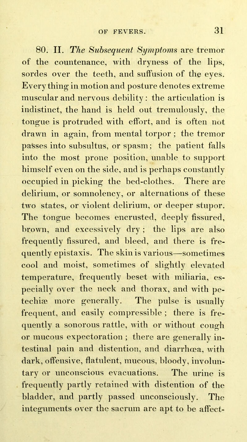 80. II. The Subsequent Symptoms are tremor of the countenance, with dryness of the lips, sordes over the teeth, and suffusion of the eyes. Everything in motion and posture denotes extreme muscular and nervous debility: the articulation is indistinct, the hand is held out tremulously, the tongue is protruded with effort, and is often not drawn in again, from mental torpor ; the tremor passes into subsultus, or spasm; the patient falls into the most prone position, unable to support himself even on the side, and is perhaps constantly occupied in picking the bed-clothes. There are delirium, or somnolency, or alternations of these two states, or violent delirium, or deeper stupor. The tongue becomes encrusted, deeply fissured, brown, and excessively dry ; the lips are also frequently fissured, and bleed, and there is fre- quently epistaxis. The skin is various—sometimes cool and moist, sometimes of slightly elevated temperature, frequently beset with miliaria, es- pecially over the neck and thorax, and Avith pe- techim more generally. The pulse is usually frequent, and easily compressible ; there is fre- quently a sonorous rattle, with or without cough or mucous expectoration ; there are generally in- testinal pain and distention, and diarrhoea, with dark, offensive, flatulent, mucous, bloody, involun- tary or unconscious evacuations. The urine is frequently partly retained with distention of the bladder, and partly passed unconsciously. The integuments over the sacrum are apt to be affect-