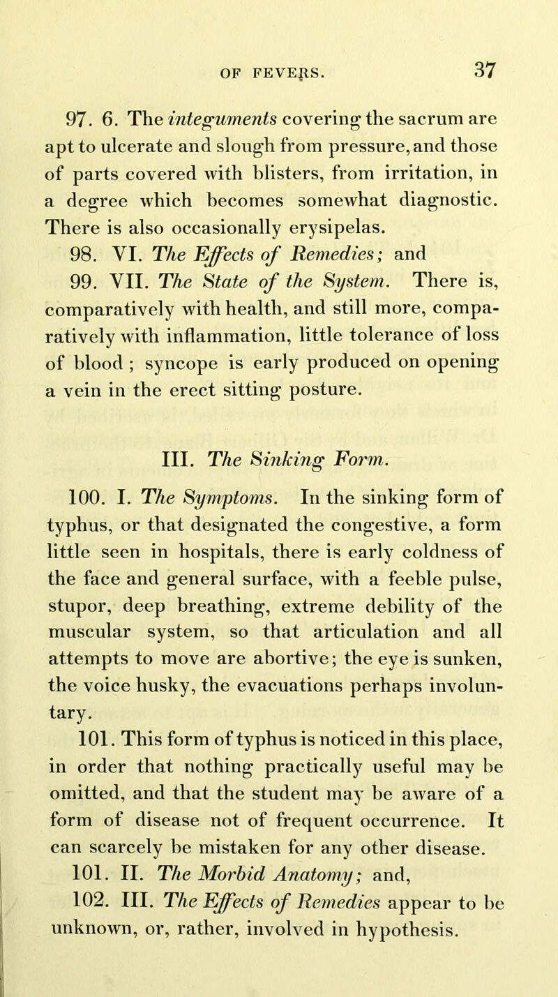 97. 6. The integuments covering the sacrum are apt to ulcerate and slough from pressure, and those of parts covered with blisters, from irritation, in a degree which becomes somewhat diagnostic. There is also occasionally erysipelas. 98. VI. The Effects of Remedies; and 99. VII. The State of the System. There is, comparatively with health, and still more, compa- ratively Avith inflammation, little tolerance of loss of blood ; syncope is early produced on opening a vein in the erect sitting posture. III. The Sinking Form. 100. I. The Symptoms. In the sinking form of typhus, or that designated the congestive, a form little seen in hospitals, there is early coldness of the face and general surface, with a feeble pulse, stupor, deep breathing, extreme debility of the muscular system, so that articulation and all attempts to move are abortive; the eye is sunken, the voice husky, the evacuations perhaps involun- tary. 101. This form of typhus is noticed in this place, in order that nothing practically useful may be omitted, and that the student may be aAvare of a form of disease not of frequent occurrence. It can scarcely be mistaken for any other disease. 101. II. The Morbid Anatomy; and, 102. III. The Effects of Remedies appear to be unknown, or, rather, involved in hypothesis.