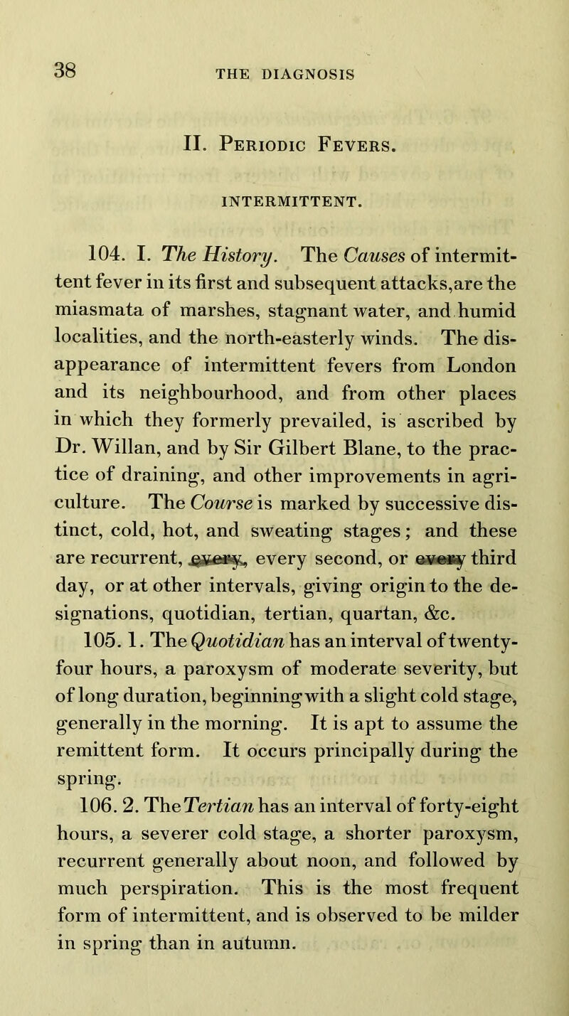 II. Periodic Fevers. INTERMITTENT. 104. I. The History. The Causes of intermit- tent fever in its first and subsequent attacks,are the miasmata of marshes, stagnant water, and humid localities, and the north-easterly winds. The dis- appearance of intermittent fevers from London and its neighbourhood, and from other places in which they formerly prevailed, is ascribed by Dr. Willan, and by Sir Gilbert Blane, to the prac- tice of draining, and other improvements in agri- culture. The Course is marked by successive dis- tinct, cold, hot, and sweating stages; and these are recurrent, every second, or eve*y third day, or at other intervals, giving origin to the de- signations, quotidian, tertian, quartan, &c. 105.1. The Quotidian has an interval of twenty- four hours, a paroxysm of moderate severity, but of long duration, beginning with a slight cold stage, generally in the morning. It is apt to assume the remittent form. It occurs principally during the spring. 106. 2. The Tertian has an interval of forty-eight hours, a severer cold stage, a shorter paroxysm, recurrent generally about noon, and followed by much perspiration. This is the most frequent form of intermittent, and is observed to be milder in spring than in autumn.