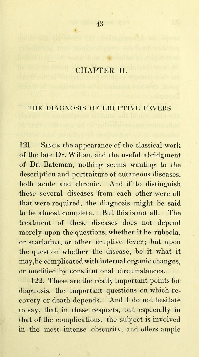 CHAPTER II. THE DIAGNOSIS OF ERUPTIVE FEVERS. 121. Since the appearance of the classical work of the late Dr. Willan, and the useful abridgment of Dr. Bateman, nothing seems wanting to the description and portraiture of cutaneous diseases, both acute and chronic. And if to distinguish these several diseases from each other were all that were required, the diagnosis might be said to be almost complete. But this is not all. The treatment of these diseases does not depend merely upon the questions, whether it be rubeola, or scarlatina, or other eruptive fever; but upon the question whether the disease, be it what it may,be complicated with internal organic changes, or modified by constitutional circumstances. 122. These are the really important points for diagnosis, the important questions on which re- covery or death depends. And I do not hesitate to say, that, in these respects, but especially in that of the complications, the subject is involved in the most intense obscurity, and offers ample