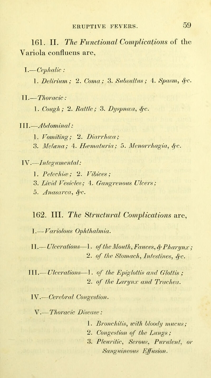 161. II. The Functional Complications of the Variola confluens are, I. —Cephalic: 1. Delirium,; 2. Coma; 3. Subsultus ; 4. Spasm, tyc. II. — Thoracic: 1. Cough; 2. Rattle; 3. Dyspnoea, fyc. III. —A bcl omin al: 1. Vomiting; 2. Diarrhoea; 3. Me/ana; 4. Hcematuria; 5. Menorrhagia, $-c. IV. —Integumental: ]. Petechice; 2. Vibices; 3. Livid Vesicles; 4. Gangrenous Ulcers; 5. Anasarca, §c. 162. III. The Structural Complications are, I. — Variolous Ophthalmia. II. — Ulcerations—1. of the Mouth, Fauces, Pharynx; 2. of the Stomach, Intestines, fc. III.— Ulcerations—1. of the Epiglottis and Glottis ; 2. of the Larynx and Trachea. IV.—Cerebral Congestion. V.— Thoracic Disease: 1. Bronchitis, with bloody mucus; 2. Congestion of the Lungs ; 3. Pleuritic, Serous, Purulent, or Sanguineous Efusion.