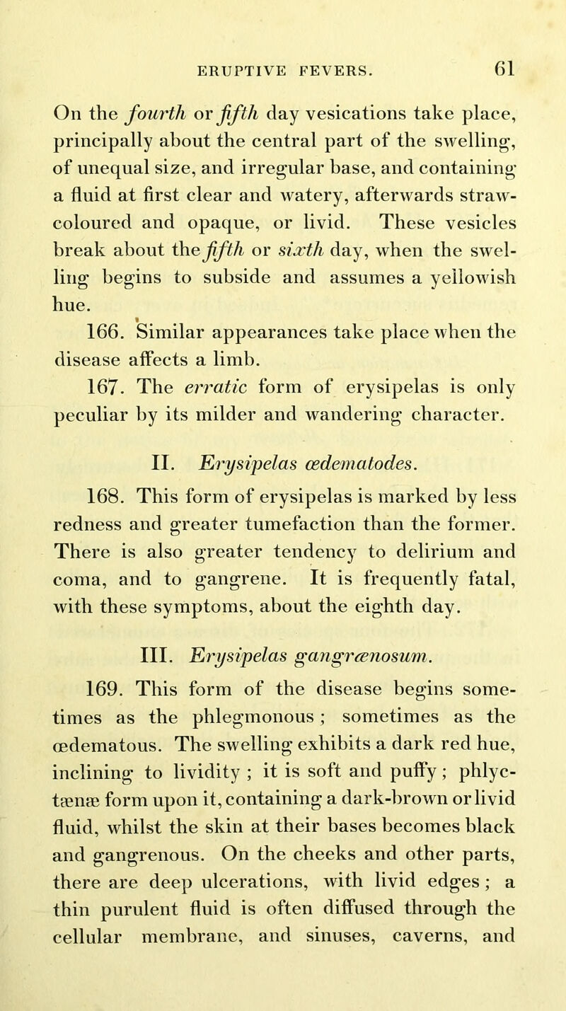 On the fourth or fifth day vesications take place, principally about the central part of the swelling, of unequal size, and irregular base, and containing a fluid at first clear and watery, afterwards straw- coloured and opaque, or livid. These vesicles break about ihefifth or sixth day, when the swel- ling begins to subside and assumes a yellowish hue. » 166. Similar appearances take place when the disease affects a limb. 167. The erratic form of erysipelas is only peculiar by its milder and wandering character. II. Erysipelas cedematodes. 168. This form of erysipelas is marked by less redness and greater tumefaction than the former. There is also greater tendency to delirium and coma, and to gangrene. It is frequently fatal, with these symptoms, about the eighth day. III. Erysipelas gangrcenosum. 169. This form of the disease begins some- times as the phlegmonous ; sometimes as the oedematous. The swelling exhibits a dark red hue, inclining to lividity ; it is soft and puffy; phlyc- tieme form upon it, containing a dark-brown or livid fluid, whilst the skin at their bases becomes black and gangrenous. On the cheeks and other parts, there are deep ulcerations, with livid edges ; a thin purulent fluid is often diffused through the cellular membrane, and sinuses, caverns, and