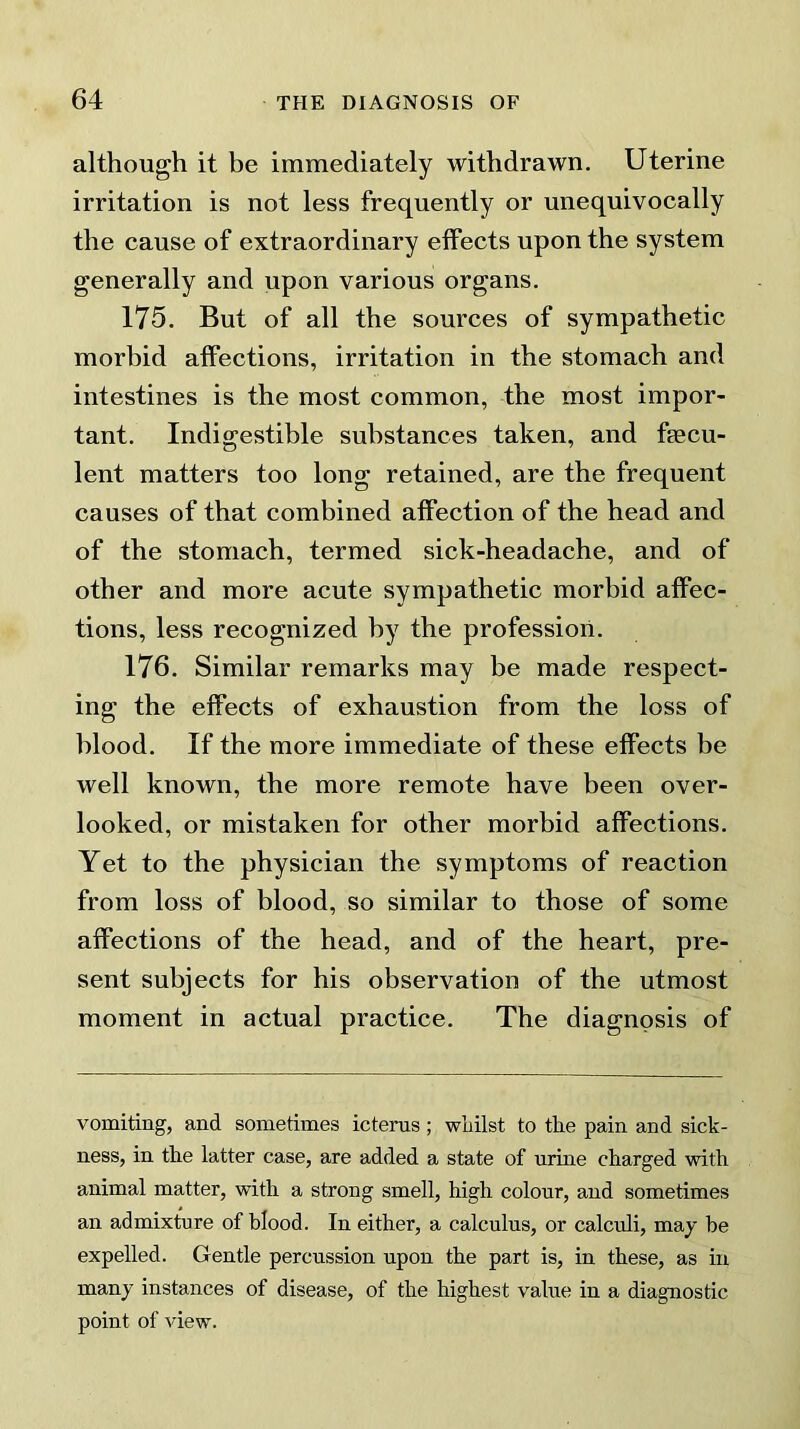 although it be immediately withdrawn. Uterine irritation is not less frequently or unequivocally the cause of extraordinary effects upon the system generally and upon various organs. 175. But of all the sources of sympathetic morbid affections, irritation in the stomach and intestines is the most common, the most impor- tant. Indigestible substances taken, and fsecu- lent matters too long retained, are the frequent causes of that combined affection of the head and of the stomach, termed sick-headache, and of other and more acute sympathetic morbid affec- tions, less recognized by the profession. 176. Similar remarks may be made respect- ing the effects of exhaustion from the loss of blood. If the more immediate of these effects be well known, the more remote have been over- looked, or mistaken for other morbid affections. Yet to the physician the symptoms of reaction from loss of blood, so similar to those of some affections of the head, and of the heart, pre- sent subjects for his observation of the utmost moment in actual practice. The diagnosis of vomiting, and sometimes icterus; whilst to the pain and sick- ness, in the latter case, are added a state of urine charged with animal matter, with a strong smell, high colour, and sometimes an admixture of blood. In either, a calculus, or calculi, may be expelled. Gentle percussion upon the part is, in these, as in many instances of disease, of the highest value in a diagnostic point of view.