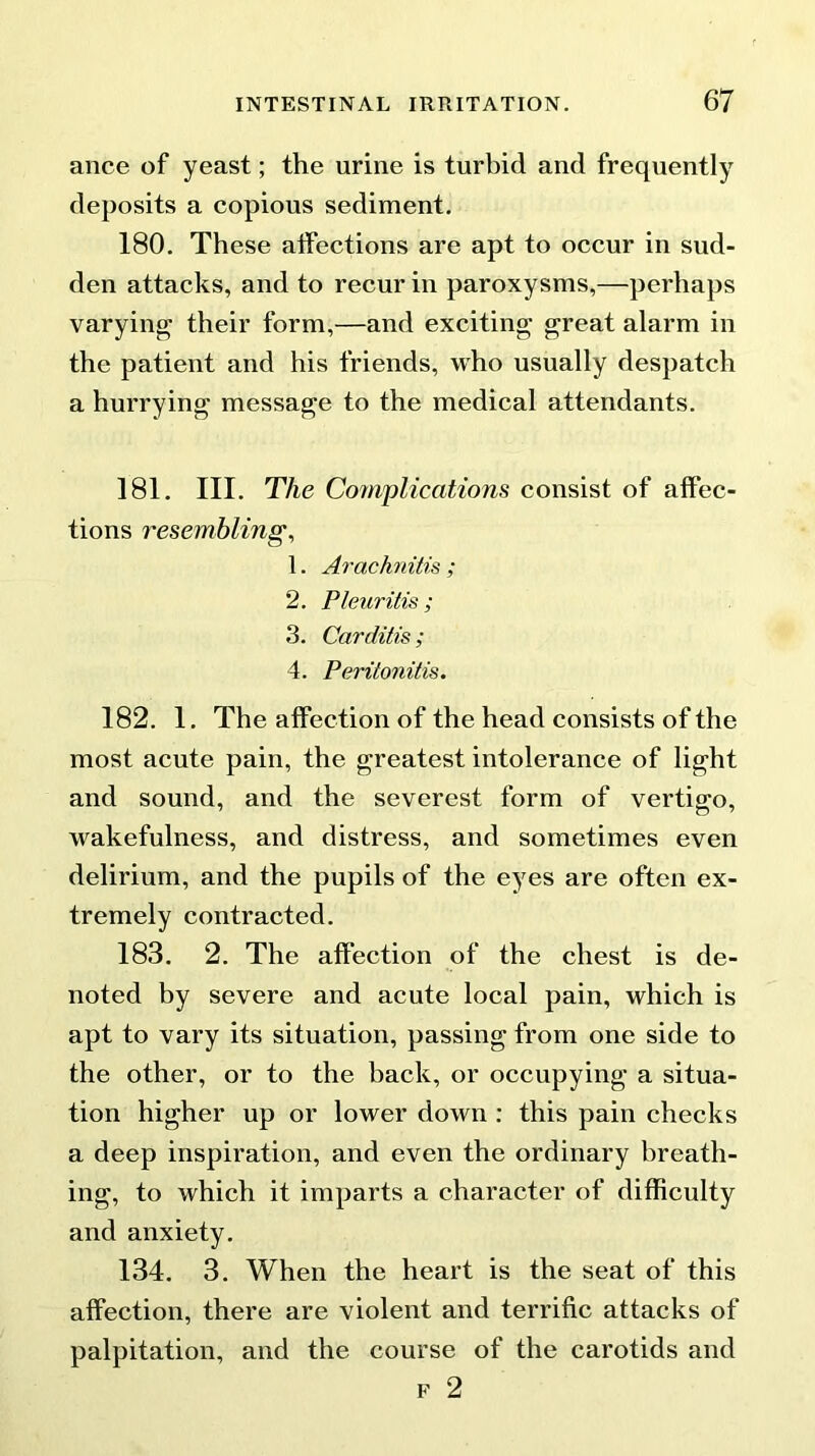 ance of yeast; the urine is turbid and frequently deposits a copious sediment. 180. These affections are apt to occur in sud- den attacks, and to recur in paroxysms,—perhaps varying their form,—and exciting great alarm in the patient and his friends, who usually despatch a hurrying message to the medical attendants. 181. III. The Complications consist of affec- tions resembling, 1. Arachnitis ; 2. Pleuritis ; 3. Carditis; 4. Peritonitis. 182. 1. The affection of the head consists of the most acute pain, the greatest intolerance of light and sound, and the severest form of vertigo, wakefulness, and distress, and sometimes even delirium, and the pupils of the eyes are often ex- tremely contracted. 183. 2. The affection of the chest is de- noted by severe and acute local pain, which is apt to vary its situation, passing from one side to the other, or to the back, or occupying a situa- tion higher up or lower down : this pain checks a deep inspiration, and even the ordinary breath- ing, to which it imparts a character of difficulty and anxiety. 134. 3. When the heart is the seat of this affection, there are violent and terrific attacks of palpitation, and the course of the carotids and f 2