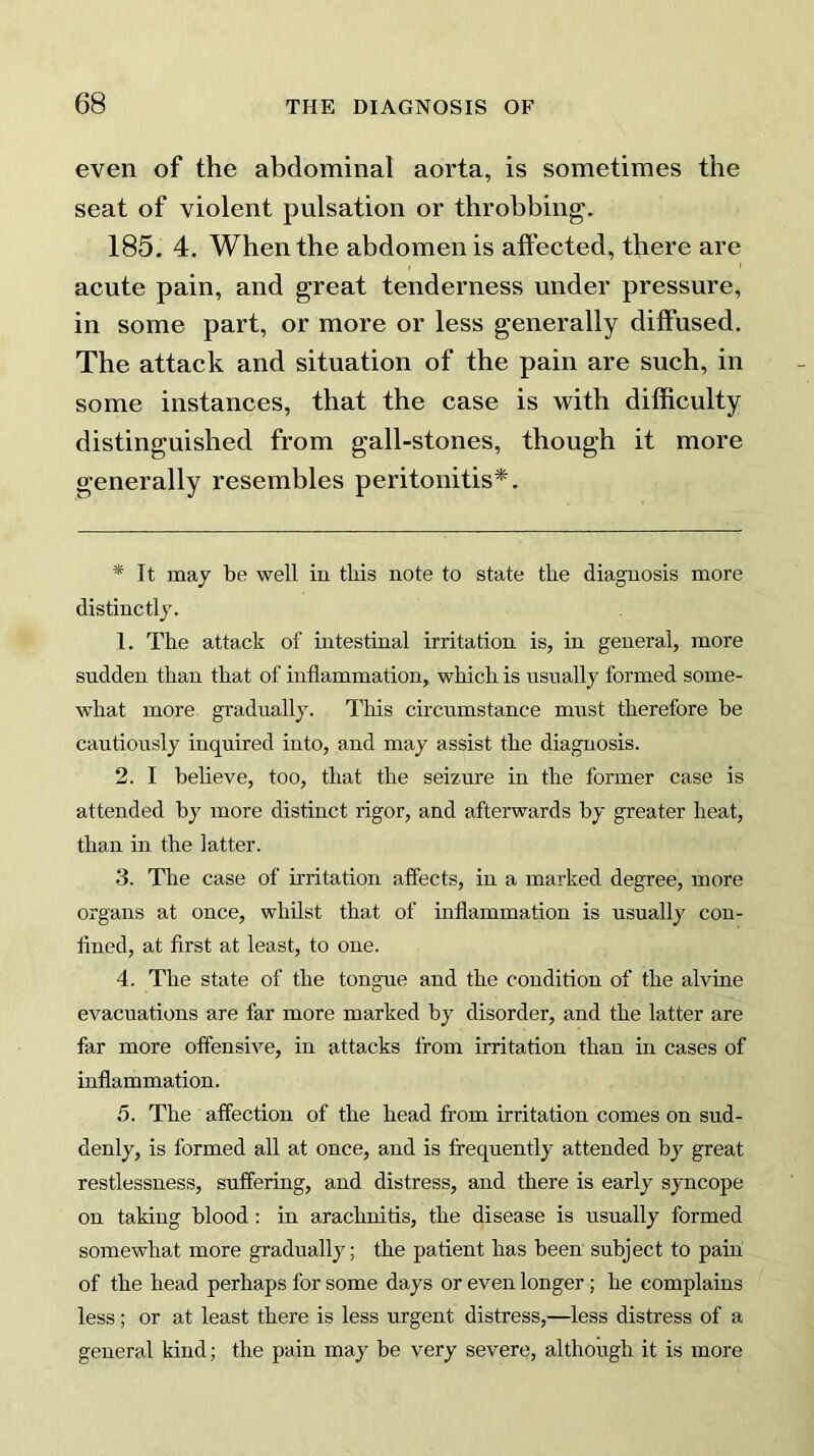 even of the abdominal aorta, is sometimes the seat of violent pulsation or throbbing. 185. 4. When the abdomen is affected, there are acute pain, and great tenderness under pressure, in some part, or more or less generally diffused. The attack and situation of the pain are such, in some instances, that the case is with difficulty distinguished from gall-stones, though it more generally resembles peritonitis*. * It may be well in this note to state the diagnosis more distinctly. 1. The attack of intestinal irritation is, in general, more sudden than that of inflammation, which is usually formed some- what more gradually. This circumstance must therefore be cautiously inquired into, and may assist the diagnosis. 2. I believe, too, that the seizure in the former case is attended by more distinct rigor, and afterwards by greater heat, than in the latter. 3. The case of irritation affects, in a marked degree, more organs at once, whilst that of inflammation is usually con- fined, at first at least, to one. 4. The state of the tongue and the condition of the alvine evacuations are far more marked by disorder, and the latter are far more offensive, in attacks from irritation than in cases of inflammation. 5. The affection of the head from irritation comes on sud- denly, is formed all at once, and is frequently attended by great restlessness, suffering, and distress, and there is early syncope on taking blood : in arachnitis, the disease is usually formed somewhat more gradually; the patient has been subject to pain of the head perhaps for some days or even longer; he complains less; or at least there is less urgent distress,—less distress of a general kind; the pain may be very severe, although it is more