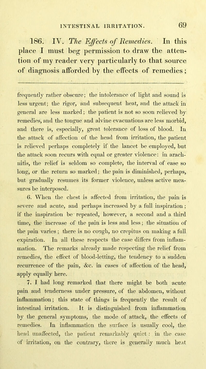 186. IY. The Effects of Remedies. In this place I must beg permission to draw the atten- tion of my reader very particularly to that source of diagnosis afforded by the effects of remedies; frequently rather obscure; the intolerance of light and sound is less urgent; the rigor, and subsequent heat, and the attack in general are less marked; the patient is not so soon relieved by remedies, and the tongue and alvine evacuations are less morbid, and there is, especially, great tolerance of loss of blood. In the attack of affection of the head from irritation, the patient is relieved perhaps completely if the lancet be employed, but the attack soon recurs with equal or greater violence: in arach- nitis, the relief is seldom so complete, the interval of ease so long, or the return so marked; the pain is diminished, perhaps, but gradually resumes its former violence, unless active mea- sures be interposed. 6. When the chest is affected from irritation, the pain is severe and acute, and perhaps increased by a full inspiration ; if the inspiration be repeated, however, a second and a third time, the increase of the pain is less and less; the situation of the pain varies ; there is no cough, no crepitus on making a full expiration. In all these respects the case differs from inflam- mation. The remarks already made respecting the relief from remedies, the effect of blood-letting, the tendency to a sudden recurrence of the pain, &c. in cases of affection of the head, apply equally here. 7. I had long remarked that there might be both acute pain and tenderness under pressure, of the abdomen, without inflammation; this state of things is frequently the result of intestinal irritation. It is distinguished from inflammation by the general symptoms, the mode of attack, the effects of remedies. In inflammation the surface is usually cool, the head unaffected, the patient remarkably quiet : in the case of irritation, on the contrary, there is generally much heat