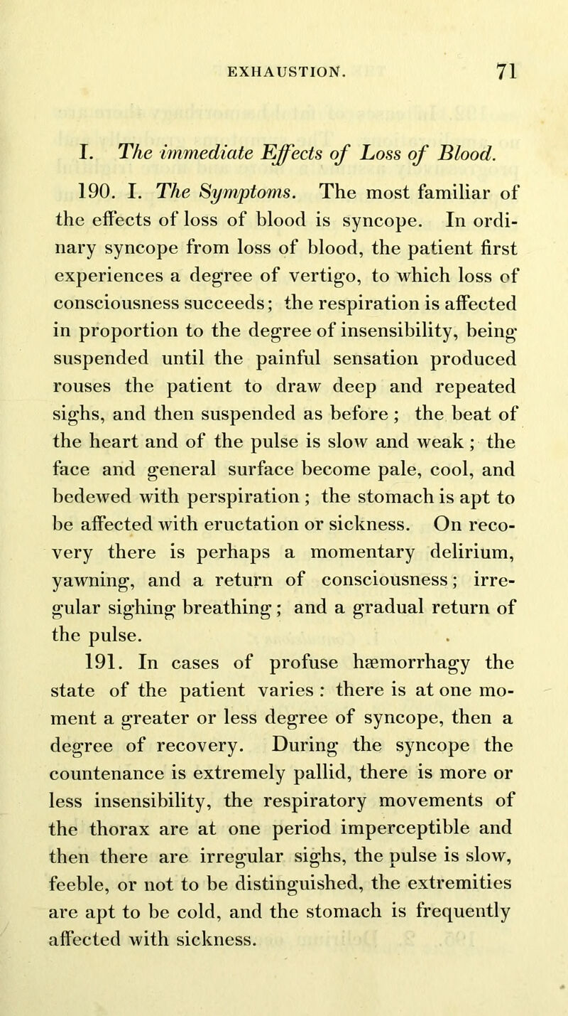 I. The immediate Effects of Loss of Blood. 190. I. The Symptoms. The most familiar of the effects of loss of blood is syncope. In ordi- nary syncope from loss of blood, the patient first experiences a degree of vertigo, to which loss of consciousness succeeds; the respiration is affected in proportion to the degree of insensibility, being- suspended until the painful sensation produced rouses the patient to draw deep and repeated sighs, and then suspended as before; the beat of the heart and of the pulse is slow and weak ; the face and general surface become pale, cool, and bedewed with perspiration ; the stomach is apt to be affected with eructation or sickness. On reco- very there is perhaps a momentary delirium, yawning, and a return of consciousness; irre- gular sighing breathing; and a gradual return of the pulse. 191. In cases of profuse haemorrhagy the state of the patient varies : there is at one mo- ment a greater or less degree of syncope, then a degree of recovery. During the syncope the countenance is extremely pallid, there is more or less insensibility, the respiratory movements of the thorax are at one period imperceptible and then there are irregular sighs, the pulse is slow, feeble, or not to be distinguished, the extremities are apt to be cold, and the stomach is frequently affected with sickness.