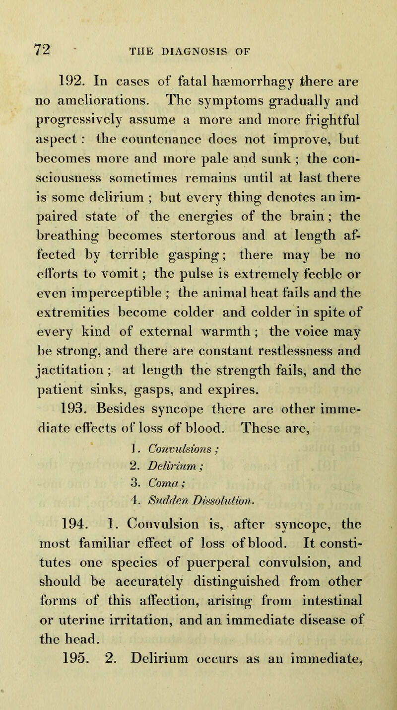 192. In cases of fatal haemorrhagy there are no ameliorations. The symptoms gradually and progressively assume a more and more frightful aspect : the countenance does not improve, but becomes more and more pale and sunk ; the con- sciousness sometimes remains until at last there is some delirium ; but every thing denotes an im- paired state of the energies of the brain ; the breathing becomes stertorous and at length af- fected by terrible gasping; there may be no efforts to vomit; the pulse is extremely feeble or even imperceptible ; the animal heat fails and the extremities become colder and colder in spite of every kind of external warmth ; the voice may be strong, and there are constant restlessness and jactitation ; at length the strength fails, and the patient sinks, gasps, and expires. 193. Besides syncope there are other imme- diate effects of loss of blood. These are, 1. Convulsions ; 2. Delirium; 3. Coma ; 4. Sudden Dissolution. 194. 1. Convulsion is, after syncope, the most familiar effect of loss of blood. It consti- tutes one species of puerperal convulsion, and should be accurately distinguished from other forms of this affection, arising from intestinal or uterine irritation, and an immediate disease of the head. 195. 2. Delirium occurs as an immediate,