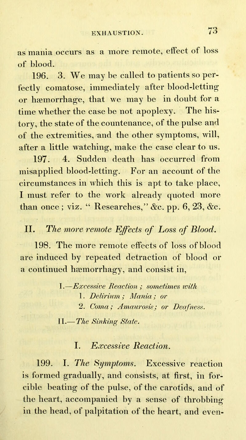 as mania occurs as a more remote, effect of loss of blood. 196. 3. We may be called to patients so per- fectly comatose, immediately after blood-letting or hemorrhage, that we may be in doubt for a time whether the case be not apoplexy. The his- tory, the state of the countenance, of the pulse and of the extremities, and the other symptoms, will, after a little watching, make the case clear to us. 197. 4. Sudden death has occurred from misapplied blood-letting. For an account of the circumstances in which this is apt to take place, I must refer to the work already quoted more than once ; viz. “ Researches,” &c. pp. 6, 23, &c. II. The more remote Effects of Loss of Blood. 198. The more remote effects of loss of blood are induced by repeated detraction of blood or a continued hmmorrhagy, and consist in, I. —Excessive Reaction ; sometimes ivith 1. Delirium ; Mania ; or 2. Coma; Amaurosis; or Deafness. II. — The Sinking State. I. Excessive Reaction. 199. I. The Symptoms. Excessive reaction is formed gradually, and consists, at first, in for- cible beating of the pulse, of the carotids, and of the heart, accompanied by a sense of throbbing in the head, of palpitation of the heart, and even-