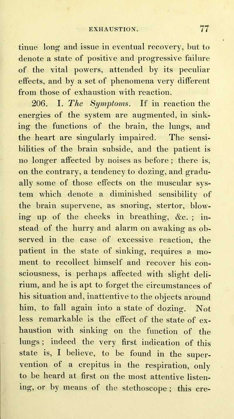 tinue long and issue in eventual recovery, but to denote a state of positive and progressive failure of the vital powers, attended by its peculiar effects, and by a set of phenomena very different from those of exhaustion with reaction. 206. I. The Symptoms. If in reaction the energies of the system are augmented, in sink- ing the functions of the brain, the lungs, and the heart are singularly impaired. The sensi- bilities of the brain subside, and the patient is no longer affected by noises as before ; there is, on the contrary, a tendency to dozing, and gradu- ally some of those effects on the muscular sys- tem which denote a diminished sensibility of the brain supervene, as snoring, stertor, blow- ing up of the cheeks in breathing, &c. ; in- stead of the hurry and alarm on awaking as ob- served in the case of excessive reaction, the patient in the state of sinking, requires a mo- ment to recollect himself and recover his con- sciousness, is perhaps affected with slight deli- rium, and he is apt to forget the circumstances of his situation and, inattentive to the objects around him, to fall again into a state of dozing. Not less remarkable is the effect of the state of ex- haustion with sinking on the function of the lungs ; indeed the very first indication of this state is, I believe, to be found in the super- vention of a crepitus in the respiration, only to be heard at first on the most attentive listen- ing, or by means of the stethoscope ; this ere-