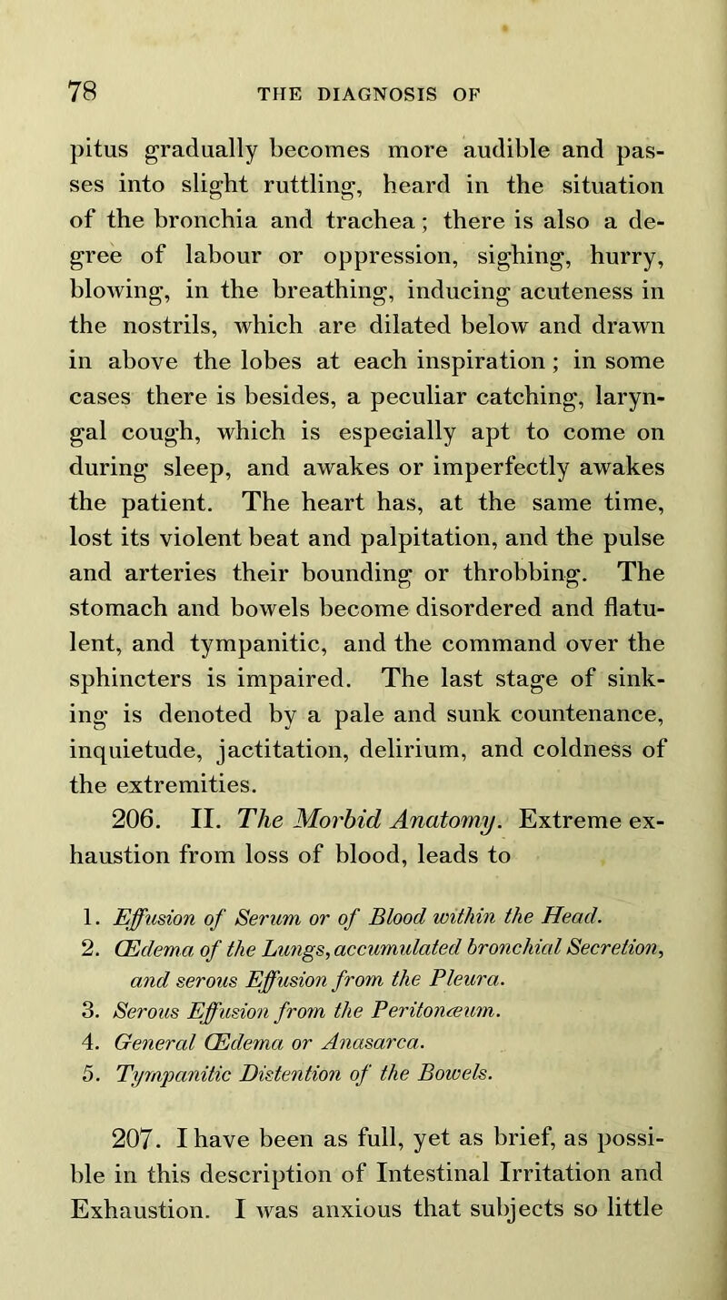 pitus gradually becomes more audible and pas- ses into slight ruttling, heard in the situation of the bronchia and trachea; there is also a de- gree of labour or oppression, sighing, hurry, blowing, in the breathing, inducing acuteness in the nostrils, which are dilated below and drawn in above the lobes at each inspiration ; in some cases there is besides, a peculiar catching, laryn- gal cough, which is especially apt to come on during sleep, and awakes or imperfectly awakes the patient. The heart has, at the same time, lost its violent beat and palpitation, and the pulse and arteries their bounding or throbbing. The stomach and bowels become disordered and flatu- lent, and tympanitic, and the command over the sphincters is impaired. The last stage of sink- ing is denoted by a pale and sunk countenance, inquietude, jactitation, delirium, and coldness of the extremities. 206. II. The Morbid Anatomy. Extreme ex- haustion from loss of blood, leads to 1. Effusion of Serum or of Blood within the Head. 2. (Edema of the Lungs, accumulated bronchial Secretion, and serous Effusion from the Pleura. 3. Serous Effusion from the Peritonaeum. 4. General (Edema or Anasarca. 5. Tympanitic Distention of the Bowels. 207. I have been as full, yet as brief, as possi- ble in this description of Intestinal Irritation and Exhaustion. I was anxious that subjects so little