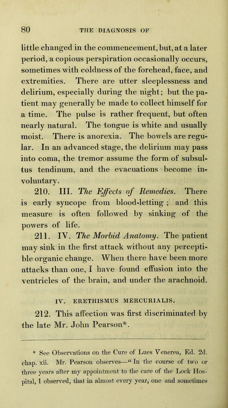 little changed in the commencement, but, at a later period, a copious perspiration occasionally occurs, sometimes with coldness of the forehead, face, and extremities. There are utter sleeplessness and delirium, especially during the night; but the pa- tient may generally be made to collect himself for a time. The pulse is rather frequent, but often nearly natural. The tongue is white and usually moist. There is anorexia. The bowels are regu- lar. In an advanced stage, the delirium may pass into coma, the tremor assume the form of subsul- tus tendinum, and the evacuations become in- voluntary. 210. III. The Effects of Remedies. There is early syncope from blood-letting ; and this measure is often followed by sinking of the powers of life. 211. IV. The Morbid Anatomy. The patient may sink in the first attack without any percepti- ble organic change. When there have been more attacks than one, I have found effusion into the ventricles of the brain, and under the arachnoid. IV. ERETHISMUS MERCURIALIS. 212. This affection was first discriminated by the late Mr. John Pearson*. * See Observations on the Cure of Lues Venerea, Ed. 2d. chap. xii. Mr. Pearson observes—“ In the course of two or three years after my appointment to the care of the Lock Hos- pital, I observed, that in almost every year, one and sometimes