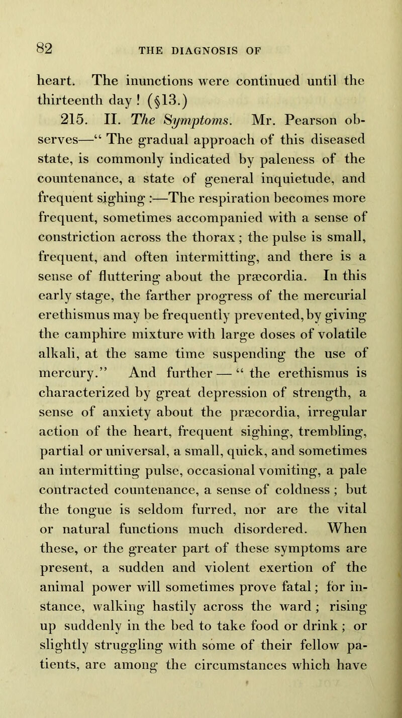 heart. The inunctions were continued until the thirteenth day ! (§13.) 215. II. The Symptoms. Mr. Pearson ob- serves—“ The gradual approach of this diseased state, is commonly indicated by paleness of the countenance, a state of general inquietude, and frequent sighing :—The respiration becomes more frequent, sometimes accompanied with a sense of constriction across the thorax ; the pulse is small, frequent, and often intermitting, and there is a sense of fluttering about the praecordia. In this early stage, the farther progress of the mercurial erethismus may be frequently prevented, by giving the camphire mixture with large doses of volatile alkali, at the same time suspending the use of mercury.” And further — “the erethismus is characterized by great depression of strength, a sense of anxiety about the praecordia, irregular action of the heart, frequent sighing, trembling, partial or universal, a small, quick, and sometimes an intermitting pulse, occasional vomiting, a pale contracted countenance, a sense of coldness ; hut the tongue is seldom furred, nor are the vital or natural functions much disordered. When these, or the greater part of these symptoms are present, a sudden and violent exertion of the animal power will sometimes prove fatal; for in- stance, walking hastily across the ward ; rising up suddenly in the bed to take food or drink; or slightly struggling with some of their fellow pa- tients, are among the circumstances which have