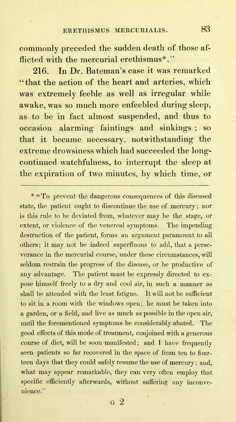 commonly preceded the sudden death of those af- flicted with the mercurial erethismus*.” 216. In Dr. Bateman’s case it was remarked “that the action of the heart and arteries, which was extremely feeble as well as irregular while awake, was so much more enfeebled during sleep, as to be in fact almost suspended, and thus to occasion alarming faintings and sinkings ; so that it became necessary, notwithstanding the extreme drowsiness which had succeeded the long- continued watchfulness, to interrupt the sleep at the expiration of two minutes, by which time, or * “ To prevent the dangerous consequences of this diseased state, the patient ought to discontinue the use of mercury; nor is this rule to be deviated from, whatever may be the stage, or extent, or violence of the venereal symptoms. The impending destruction of the patient, forms an argument paramount to all others; it may not be indeed superfluous to add, that a perse- verance in the mercurial course, under these circumstances, will seldom restrain the progress of the disease, or be productive of any advantage. The patient must be expressly directed to ex- pose himself freely to a dry and cool air, in such a manner as shall be attended with the least fatigue. It will not be sufficient to sit in a room with the windows open; he must be taken into a garden, or a field, and live as much as possible in the open air, until the forementioned symptoms be considerably abated. The good effects of this mode of treatment, conjoined with a generous course of diet, will be soon manifested; and I have frequently seen patients so far recovered in the space of from ten to four- teen days that they could safely resume the use of mercury; and, what may appear remarkable, they can very often employ that specific efficiently afterwards, without suffering any inconve- nience.” G 2