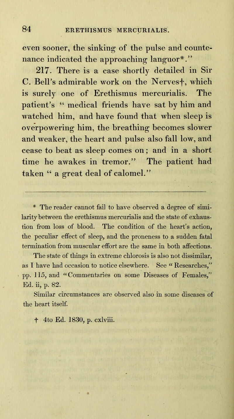 even sooner, the sinking of the pulse and counte- nance indicated the approaching languor*.” 217. There is a case shortly detailed in Sir C. Bell’s admirable work on the Nerves-)-, which is surely one of Erethismus mercurialis. The patient’s “ medical friends have sat by him and watched him, and have found that when sleep is overpowering him, the breathing becomes slower and weaker, the heart and pulse also fall low, and cease to beat as sleep comes on; and in a short time he awakes in tremor.” The patient had taken “ a great deal of calomel.” * The reader cannot fail to have observed a degree of simi- larity between the erethismus mercurialis and the state of exhaus- tion from loss of blood. The condition of the heart’s action, the peculiar effect of sleep, and the proneness to a sudden fatal termination from muscular effort are the same in both affections. The state of things in extreme chlorosis is also not dissimilar, as I have had occasion to notice elsewhere. See “ Researches,” ■ pp. 115, and “Commentaries on some Diseases of Females,” Ed. ii, p. 82. Similar circumstances are observed also in some diseases of the heart itself. t 4to Ed. 1830, p. cxlviii.