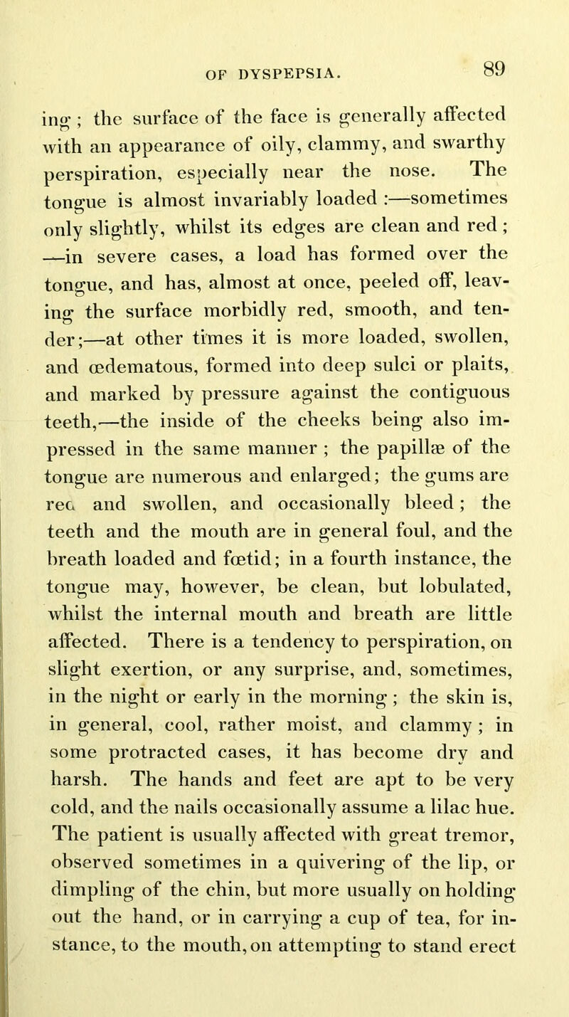 ing; the surface of the face is generally affected with an appearance of oily, clammy, and swarthy perspiration, especially near the nose. The tongue is almost invariably loaded :—sometimes only slightly, whilst its edges are clean and red ; —in severe cases, a load has formed over the tongue, and has, almost at once, peeled off, leav- ing the surface morbidly red, smooth, and ten- der;—at other times it is more loaded, swollen, and cedematous, formed into deep sulci or plaits, and marked by pressure against the contiguous teeth,'—the inside of the cheeks being also im- pressed in the same manner ; the papillee of the tongue are numerous and enlarged; the gums are reo and swollen, and occasionally bleed; the teeth and the mouth are in general foul, and the breath loaded and foetid; in a fourth instance, the tongue may, however, be clean, but lobulated, whilst the internal mouth and breath are little affected. There is a tendency to perspiration, on slight exertion, or any surprise, and, sometimes, in the night or early in the morning ; the skin is, in general, cool, rather moist, and clammy ; in some protracted cases, it has become dry and harsh. The hands and feet are apt to be very cold, and the nails occasionally assume a lilac hue. The patient is usually affected with great tremor, observed sometimes in a quivering of the lip, or dimpling of the chin, but more usually on holding out the hand, or in carrying a cup of tea, for in- stance, to the mouth, on attempting to stand erect