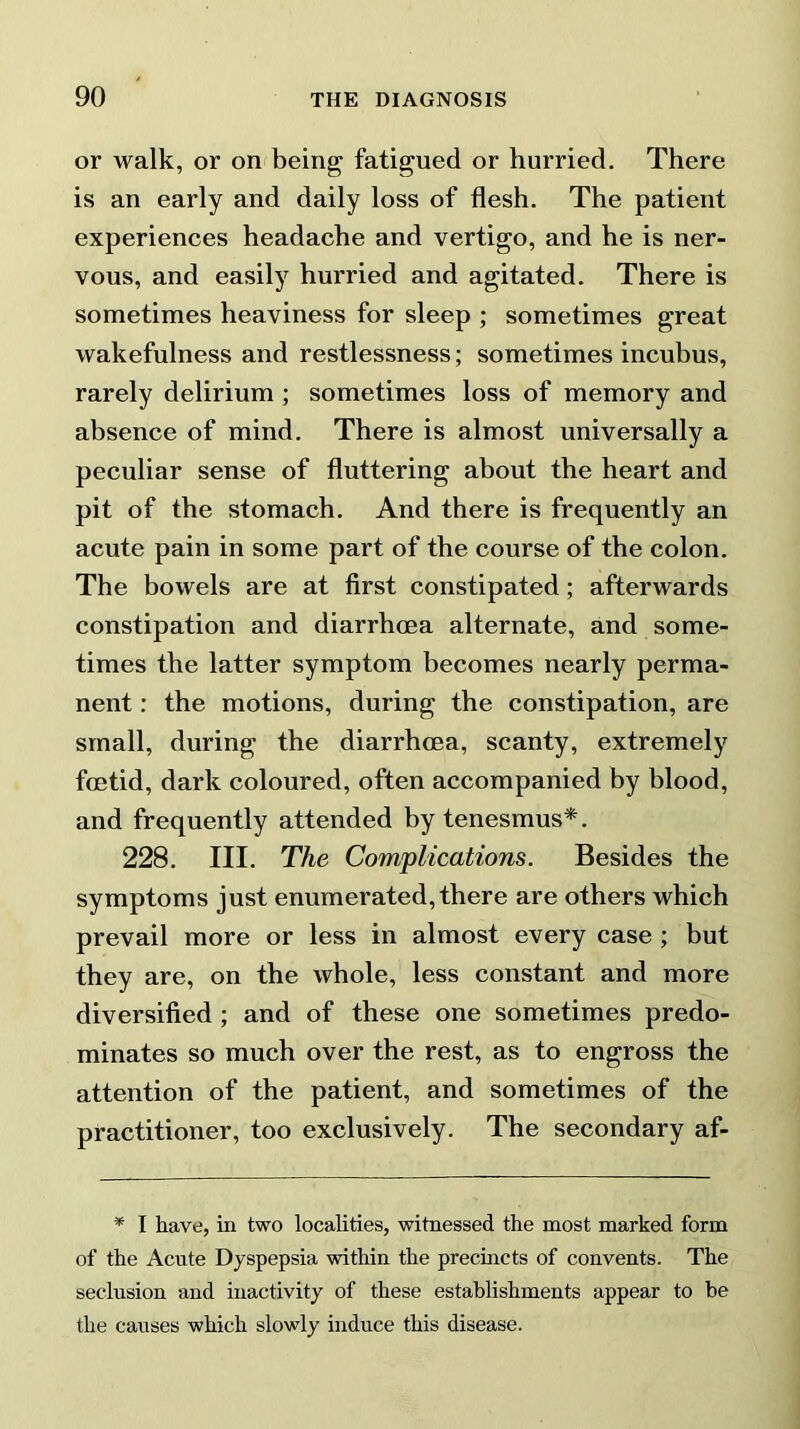 or walk, or on being fatigued or hurried. There is an early and daily loss of flesh. The patient experiences headache and vertigo, and he is ner- vous, and easily hurried and agitated. There is sometimes heaviness for sleep ; sometimes great wakefulness and restlessness; sometimes incubus, rarely delirium ; sometimes loss of memory and absence of mind. There is almost universally a peculiar sense of fluttering about the heart and pit of the stomach. And there is frequently an acute pain in some part of the course of the colon. The bowels are at first constipated; afterwards constipation and diarrhoea alternate, and some- times the latter symptom becomes nearly perma- nent : the motions, during the constipation, are small, during the diarrhoea, scanty, extremely foetid, dark coloured, often accompanied by blood, and frequently attended by tenesmus*. 228. III. The Complications. Besides the symptoms just enumerated, there are others which prevail more or less in almost every case ; but they are, on the whole, less constant and more diversified ; and of these one sometimes predo- minates so much over the rest, as to engross the attention of the patient, and sometimes of the practitioner, too exclusively. The secondary af- * I have, in two localities, witnessed the most marked form of the Acute Dyspepsia within the precincts of convents. The seclusion and inactivity of these establishments appear to be the causes which slowly induce this disease.