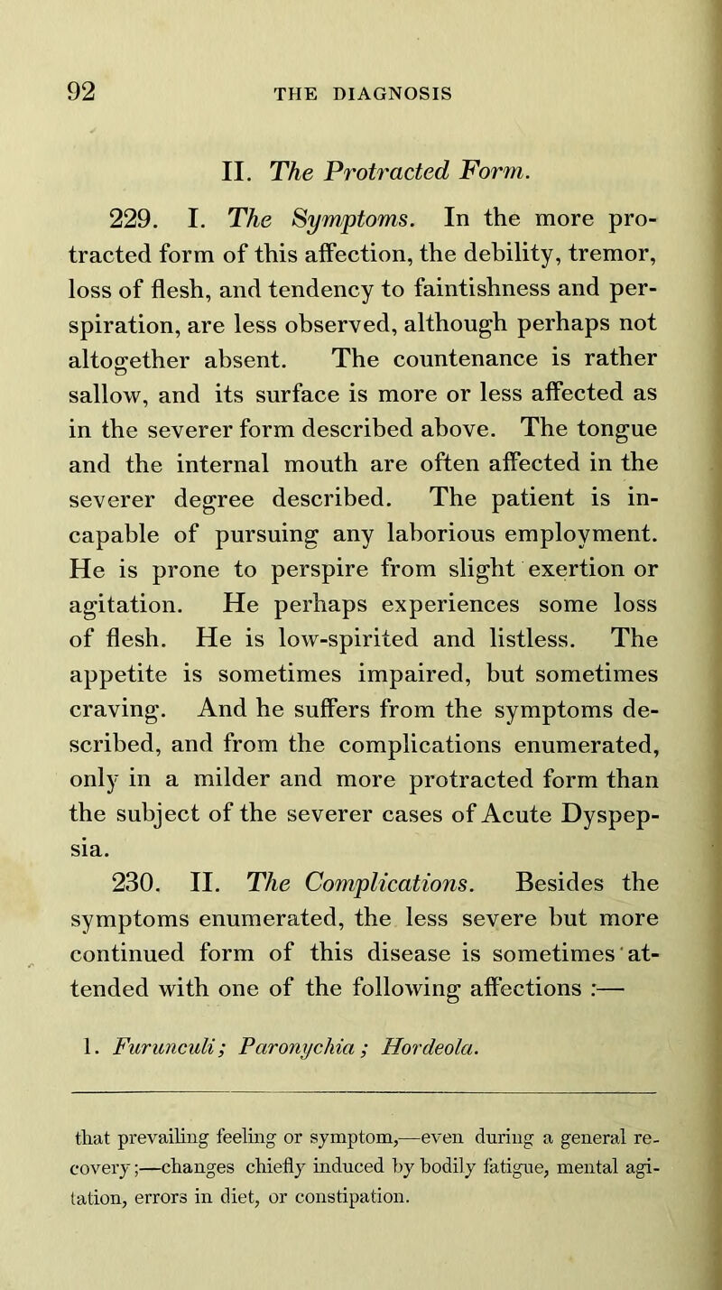 II. The Protracted Form. 229. I. The Symptoms. In the more pro- tracted form of this affection, the debility, tremor, loss of flesh, and tendency to faintishness and per- spiration, are less observed, although perhaps not altogether absent. The countenance is rather sallow, and its surface is more or less affected as in the severer form described above. The tongue and the internal mouth are often affected in the severer degree described. The patient is in- capable of pursuing any laborious employment. He is prone to perspire from slight exertion or agitation. He perhaps experiences some loss of flesh. He is low-spirited and listless. The appetite is sometimes impaired, but sometimes craving. And he suffers from the symptoms de- scribed, and from the complications enumerated, only in a milder and more protracted form than the subject of the severer cases of Acute Dyspep- sia. 230. II. The Complications. Besides the symptoms enumerated, the less severe but more continued form of this disease is sometimes at- tended with one of the following affections :— 1. Furunculi; Far onychia ; Hordeola. that prevailing feeling or symptom,—even during a general re- covery ;—changes chiefly induced by bodily fatigue, mental agi- tation, errors in diet, or constipation.