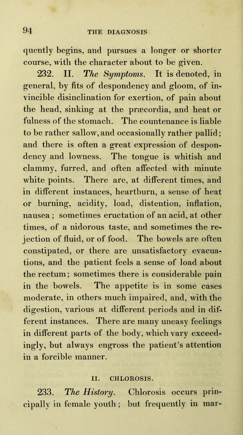 quently begins, and pursues a longer or shorter course, with the character about to be given. 232. II. The Symptoms. It is denoted, in general, by fits of despondency and gloom, of in- vincible disinclination for exertion, of pain about the head, sinking at the praecordia, and heat or fulness of the stomach. The countenance is liable to be rather sallow, and occasionally rather pallid; and there is often a great expression of despon- dency and lowness. The tongue is whitish and clammy, furred, and often affected with minute white points. There are, at different times, and in different instances, heartburn, a sense of heat or burning, acidity, load, distention, inflation, nausea; sometimes eructation of an acid, at other times, of a nidorous taste, and sometimes the re- jection of fluid, or of food. The bowels are often constipated, or there are unsatisfactory evacua- tions, and the patient feels a sense of load about the rectum; sometimes there is considerable pain in the bowels. The appetite is in some cases moderate, in others much impaired, and, with the digestion, various at different periods and in dif- ferent instances. There are many uneasy feelings in different parts of the body, which vary exceed- ingly, but always engross the patient’s attention in a forcible manner. II. CHLOROSIS. 233. The History. Chlorosis occurs prin- cipally in female youth ; but frequently in mar-