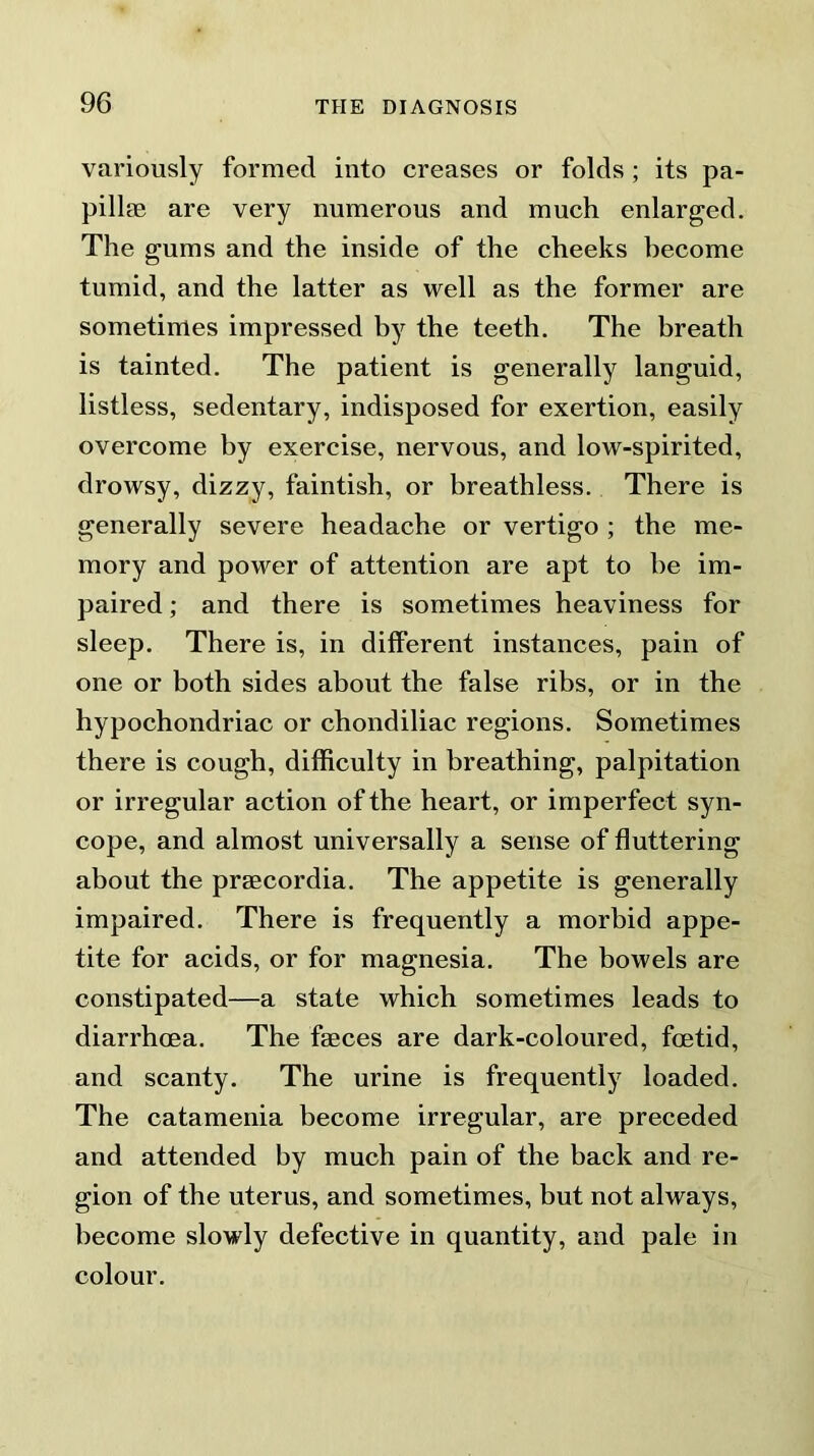 variously formed into creases or folds ; its pa- pillae are very numerous and much enlarged. The gums and the inside of the cheeks become tumid, and the latter as well as the former are sometimes impressed by the teeth. The breath is tainted. The patient is generally languid, listless, sedentary, indisposed for exertion, easily overcome by exercise, nervous, and low-spirited, drowsy, dizzy, faintish, or breathless. There is generally severe headache or vertigo ; the me- mory and power of attention are apt to he im- paired ; and there is sometimes heaviness for sleep. There is, in different instances, pain of one or both sides about the false ribs, or in the hypochondriac or chondiliac regions. Sometimes there is cough, difficulty in breathing, palpitation or irregular action of the heart, or imperfect syn- cope, and almost universally a sense of fluttering about the praecordia. The appetite is generally impaired. There is frequently a morbid appe- tite for acids, or for magnesia. The bowels are constipated—a state which sometimes leads to diarrhoea. The faeces are dark-coloured, foetid, and scanty. The urine is frequently loaded. The catamenia become irregular, are preceded and attended by much pain of the back and re- gion of the uterus, and sometimes, but not always, become slowly defective in quantity, and pale in colour.