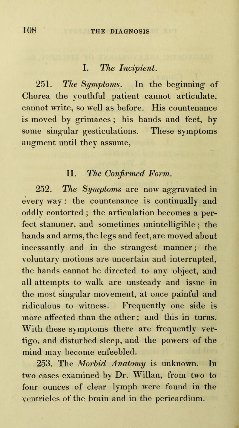 I. The Incipient. 251. The Symptoms. In the beginning of Chorea the youthful patient cannot articulate, cannot write, so well as before. His countenance is moved by grimaces ; his hands and feet, by some singular gesticulations. These symptoms augment until they assume, II. The Confirmed Form. 252. The Symptoms are now aggravated in every way : the countenance is continually and oddly contorted ; the articulation becomes a per- fect stammer, and sometimes unintelligible ; the hands and arms, the legs and feet, are moved about incessantly and in the strangest manner; the voluntary motions are uncertain and interrupted, the hands cannot be directed to any object, and all attempts to walk are unsteady and issue in the most singular movement, at once painful and ridiculous to witness. Frequently one side is more affected than the other; and this in turns. With these symptoms there are frequently ver- tigo. and disturbed sleep, and the powers of the mind may become enfeebled. 253. The Morbid Anatomy is unknown. In two cases examined by Dr. Willan, from two to four ounces of clear lymph were found in the ventricles of the brain and in the pericardium.