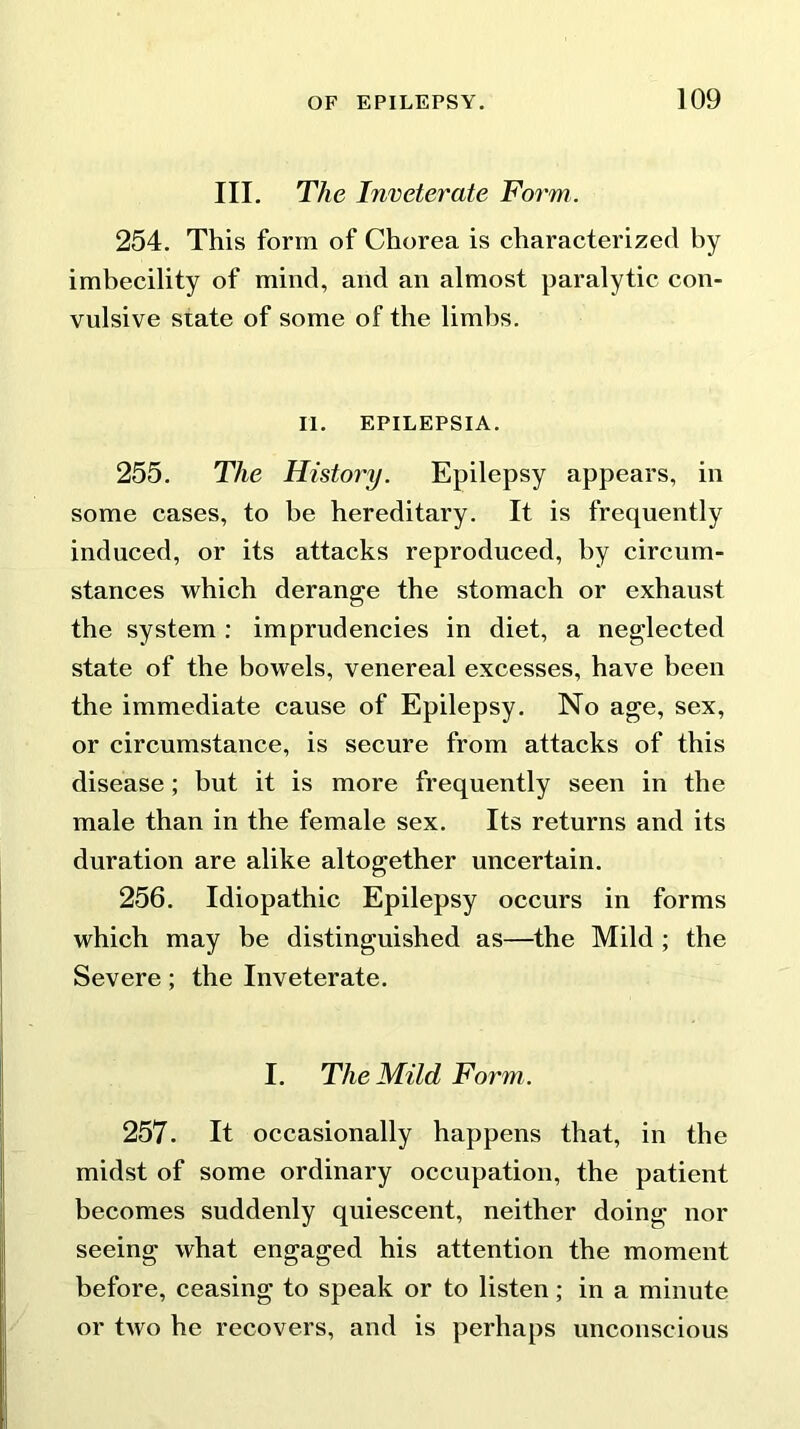 III. The Inveterate Form. 254. This form of Chorea is characterized by imbecility of mind, and an almost paralytic con- vulsive state of some of the limbs. II. EPILEPSIA. 255. The History. Epilepsy appears, in some cases, to be hereditary. It is frequently induced, or its attacks reproduced, by circum- stances which derange the stomach or exhaust the system : imprudencies in diet, a neglected state of the bowels, venereal excesses, have been the immediate cause of Epilepsy. No age, sex, or circumstance, is secure from attacks of this disease; but it is more frequently seen in the male than in the female sex. Its returns and its duration are alike altogether uncertain. 256. Idiopathic Epilepsy occurs in forms which may be distinguished as—the Mild ; the Severe; the Inveterate. I. The Mild Form. 257. It occasionally happens that, in the midst of some ordinary occupation, the patient becomes suddenly quiescent, neither doing nor seeing what engaged his attention the moment before, ceasing to speak or to listen; in a minute or two he recovers, and is perhaps unconscious