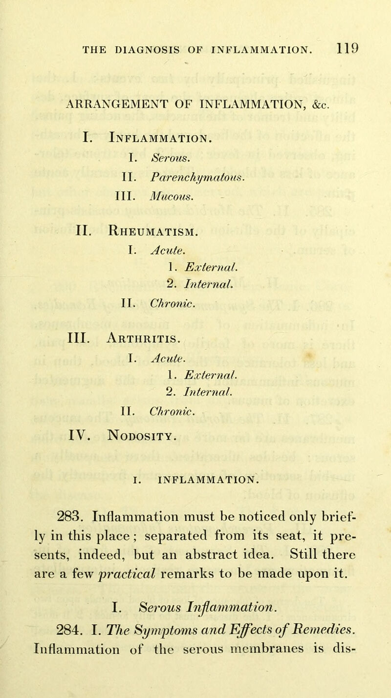 ARRANGEMENT OF INFLAMMATION, &c. I. Inflammation. I. Serous. II. Parenchymatous. III. Mucous. II. Rheumatism. I. Acute. 1. External. 2. Internal. II. C/i ronic. III. Arthritis. I. Acute. 1. External. 2. Internal. II. Chronic. IV. Nodosity. i. inflammation. 283. Inflammation must be noticed only brief- ly in this place; separated from its seat, it pre- sents, indeed, but an abstract idea. Still there are a few practical remarks to be made upon it. I. Serous Inflammation. 284. I. The Symptoms and Effects of Remedies. Inflammation of the serous membranes is dis-