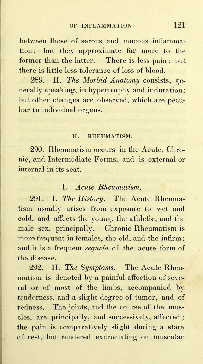 between those of serous and mucous inflamma- tion ; but they approximate far more to the former than the latter. There is less pain ; hut there is little less tolerance of loss of blood. 289. II. The Morbid Anatomy consists, ge- nerally speaking, in hypertrophy and induration; but other changes are observed, which are pecu- liar to individual organs. II. RHEUMATISM. 290. Rheumatism occurs in the Acute, Chro- nic, and Intermediate Forms, and is external or internal in its seat. I. Acute Rheumatismi. 291. I. The History. The Acute Rheuma- tism usually arises from exposure to wet and cold, and affects the young, the athletic, and the male sex, principally. Chronic Rheumatism is more frequent in females, the old, and the infirm; and it is a frequent sequela of the acute form of the disease. 292. II. The Symptoms. The Acute Rheu- matism is denoted by a painful affection of seve- ral or of most of the limbs, accompanied by tenderness, and a slight degree of tumor, and of redness. The joints, and the course of the mus- cles, are principally, and successively, affected ; the pain is comparatively slight during a state of rest, but rendered excruciating on muscular